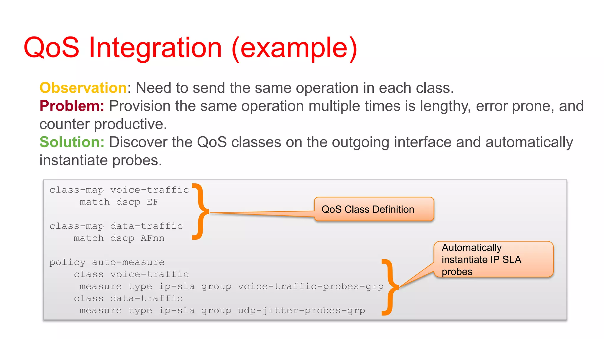 QoS Integration (example)
 Observation: Need to send the same operation in each class.
 Problem: Provision the same operation multiple times is lengthy, error prone, and
 counter productive.
 Solution: Discover the QoS classes on the outgoing interface and automatically
 instantiate probes.



                            }
  class-map voice-traffic
       match dscp EF
                                              QoS Class Definition
  class-map data-traffic
      match dscp AFnn
                                                                     Automatically
  policy auto-measure                                                instantiate IP SLA
      class voice-traffic
       measure type ip-sla group voice-traffic-probes-grp
      class data-traffic
       measure type ip-sla group udp-jitter-probes-grp
                                                          }          probes
 