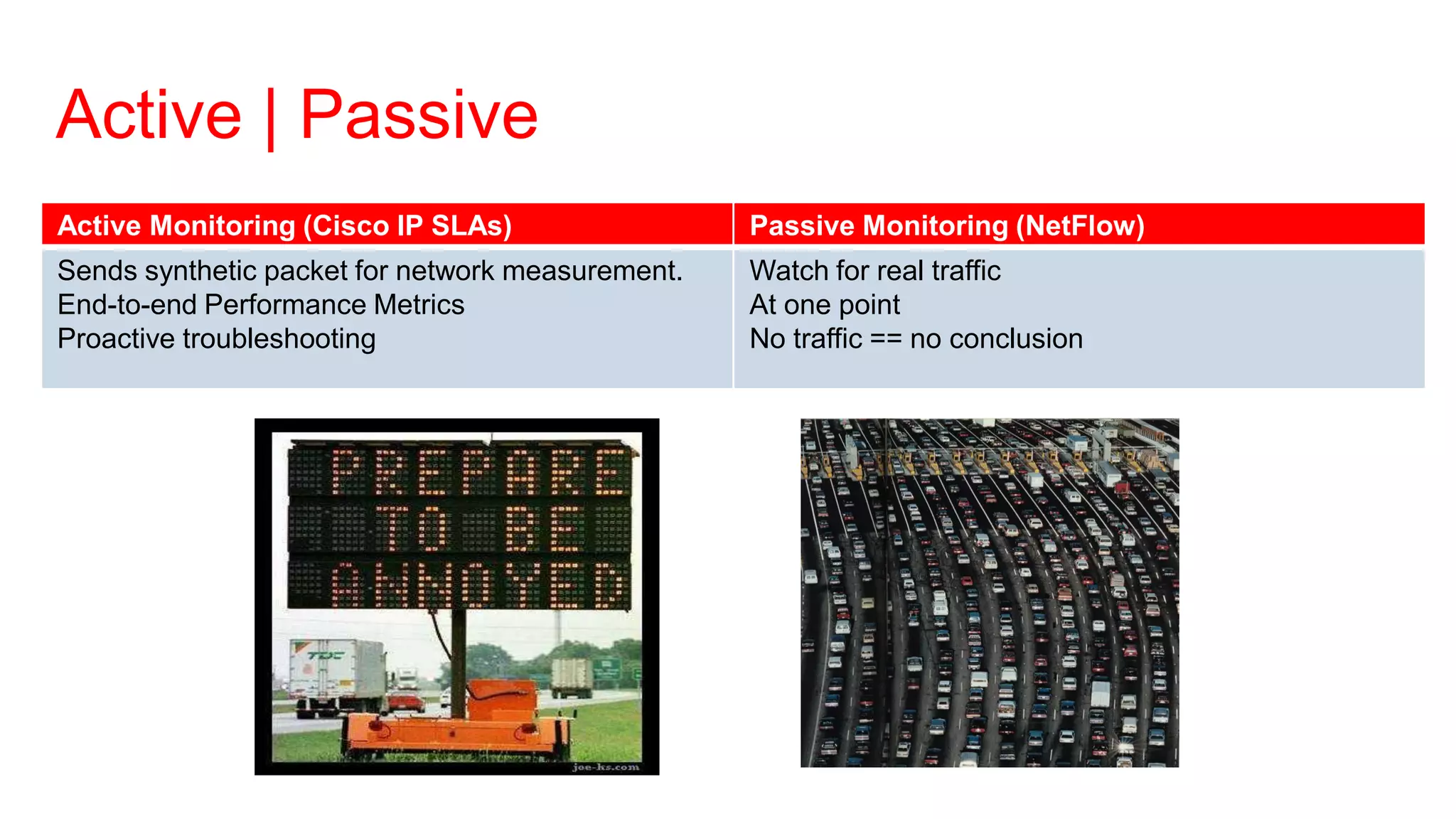 Active | Passive
Active Monitoring (Cisco IP SLAs)                 Passive Monitoring (NetFlow)
Sends synthetic packet for network measurement.   Watch for real traffic
End-to-end Performance Metrics                    At one point
Proactive troubleshooting                         No traffic == no conclusion
 