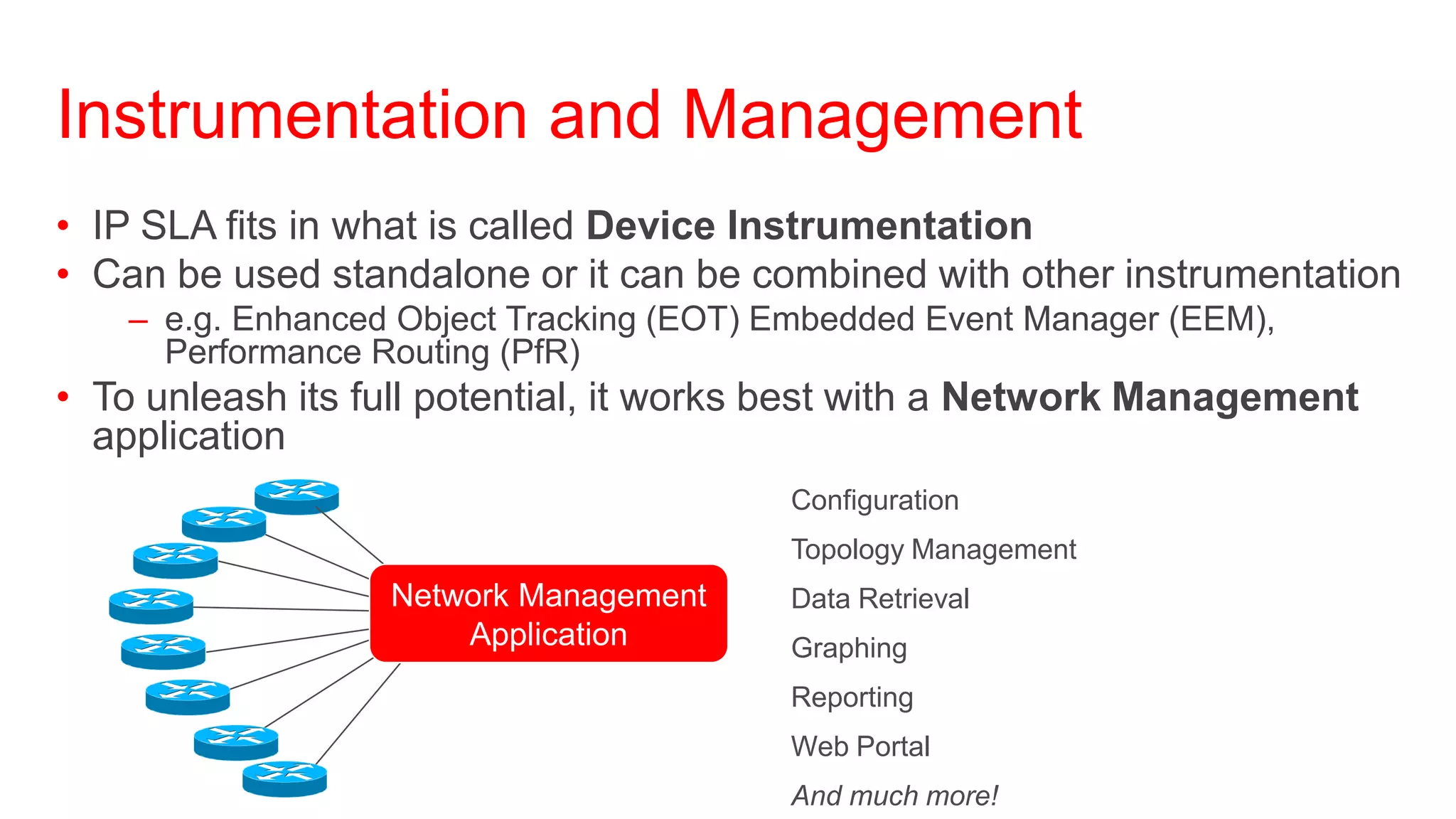 Instrumentation and Management
• IP SLA fits in what is called Device Instrumentation
• Can be used standalone or it can be combined with other instrumentation
    – e.g. Enhanced Object Tracking (EOT) Embedded Event Manager (EEM),
      Performance Routing (PfR)
• To unleash its full potential, it works best with a Network Management
  application
                                        • Configuration
                                        • Topology Management
                   Network Management   • Data Retrieval
                       Application      • Graphing
                                        • Reporting
                                        • Web Portal
                                        • And much more!
 