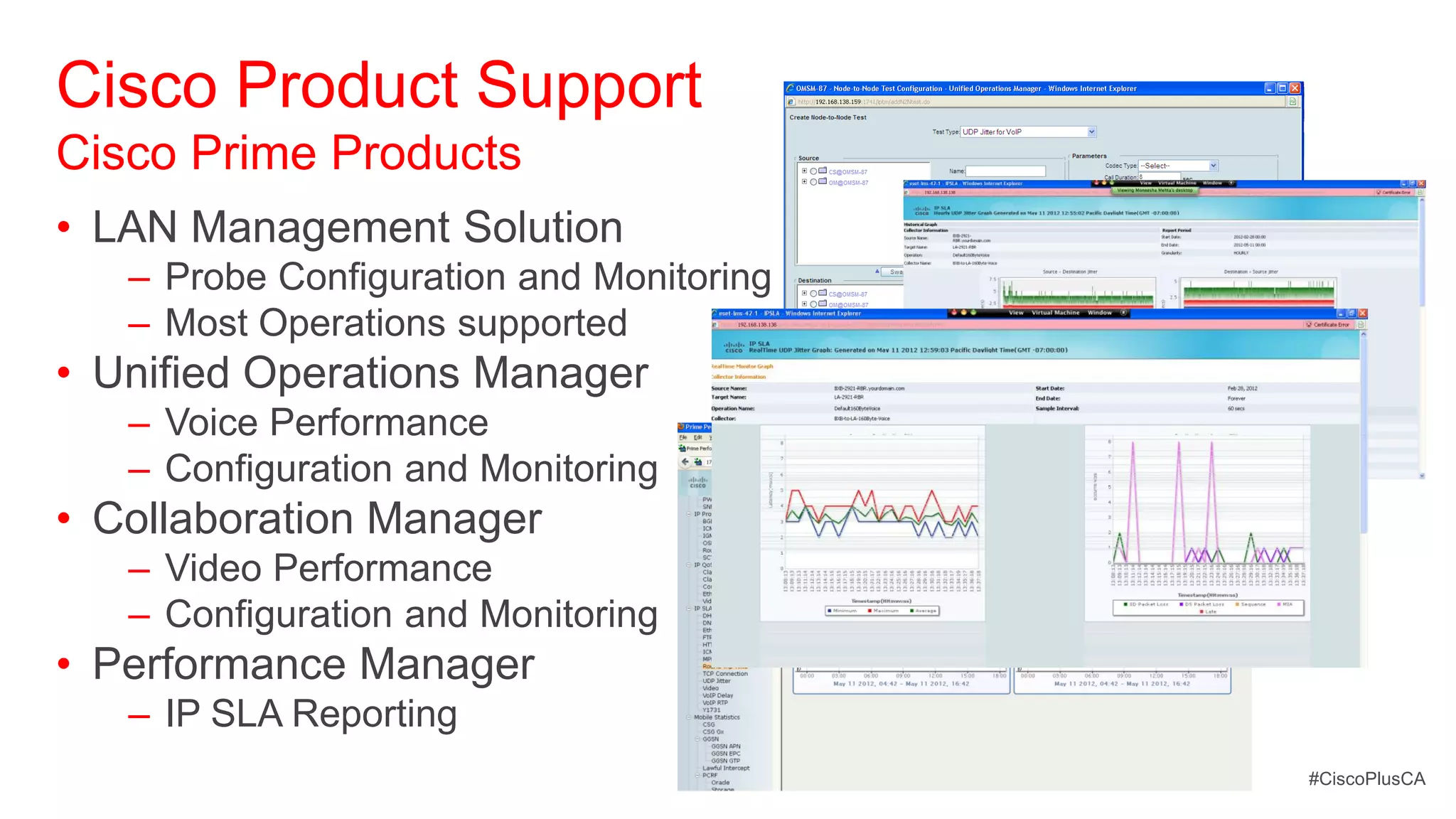 Cisco Product Support
Cisco Prime Products
• LAN Management Solution
   – Probe Configuration and Monitoring
   – Most Operations supported
• Unified Operations Manager
   – Voice Performance
   – Configuration and Monitoring
• Collaboration Manager
   – Video Performance
   – Configuration and Monitoring
• Performance Manager
   – IP SLA Reporting
                                          #CiscoPlusCA
 