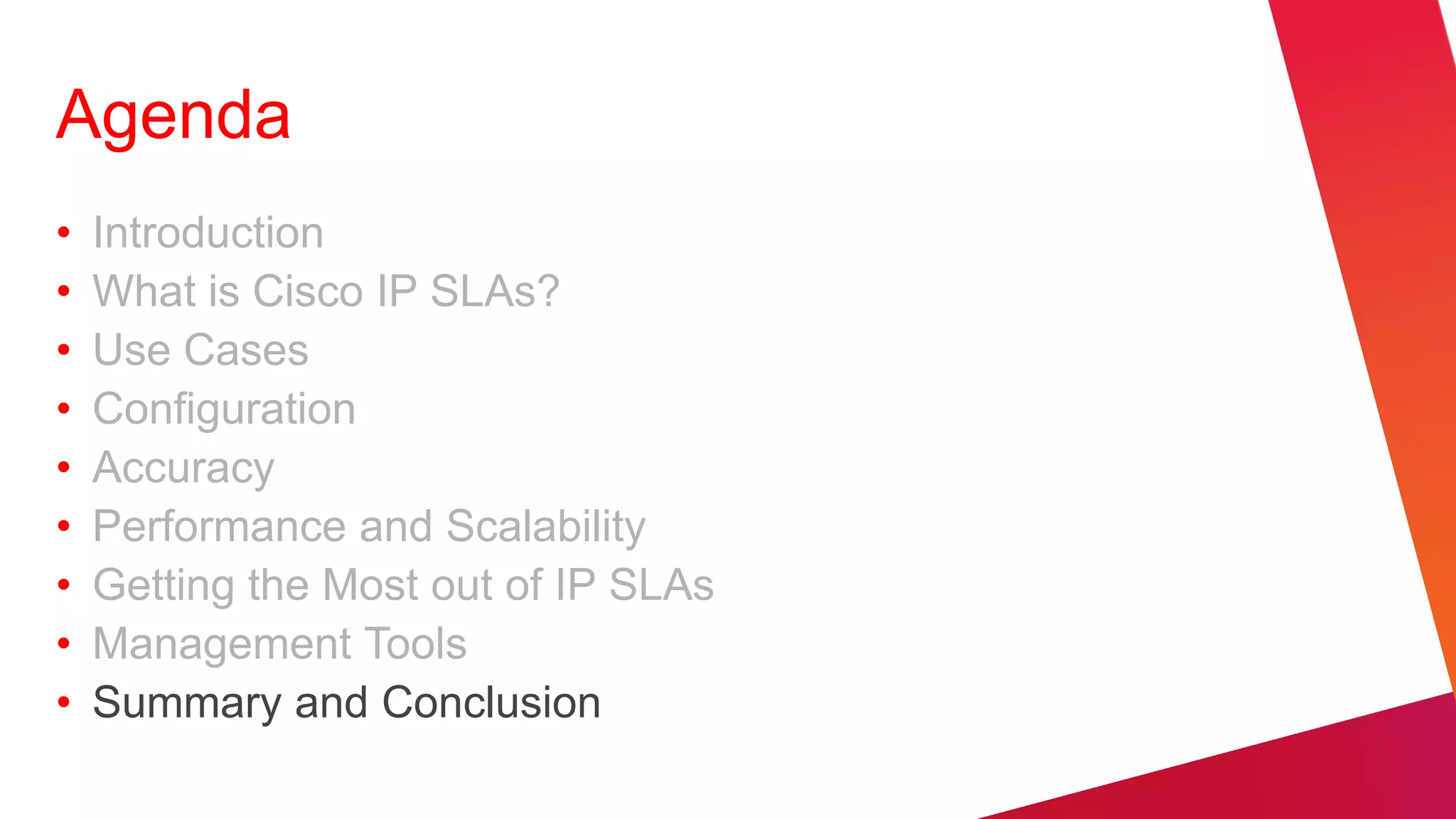 Agenda
•   Introduction
•   What is Cisco IP SLAs?
•   Use Cases
•   Configuration
•   Accuracy
•   Performance and Scalability
•   Getting the Most out of IP SLAs
•   Management Tools
•   Summary and Conclusion
 
