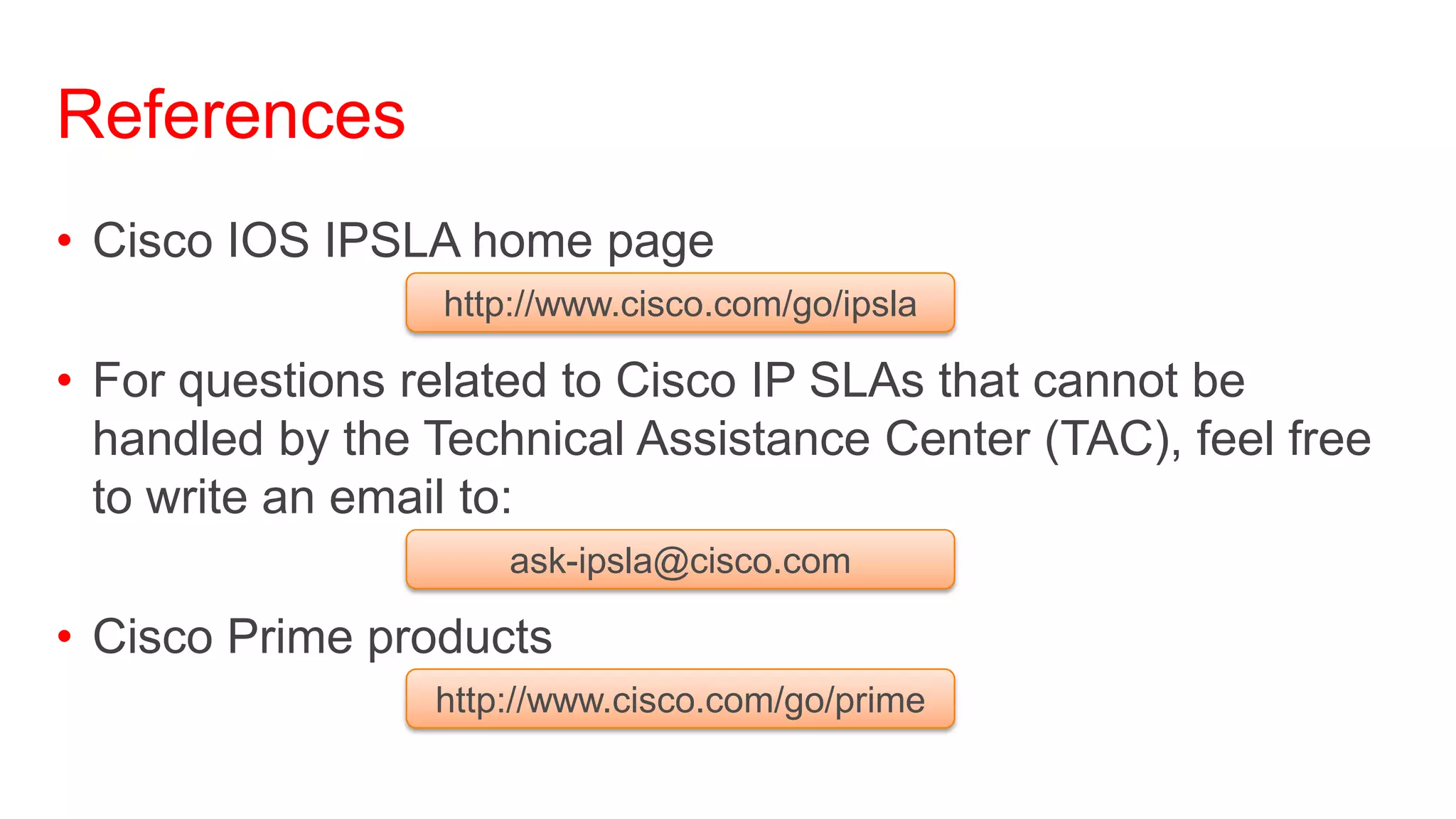 References
• Cisco IOS IPSLA home page
                 http://www.cisco.com/go/ipsla

• For questions related to Cisco IP SLAs that cannot be
  handled by the Technical Assistance Center (TAC), feel free
  to write an email to:
                     ask-ipsla@cisco.com

• Cisco Prime products
                 http://www.cisco.com/go/prime
 