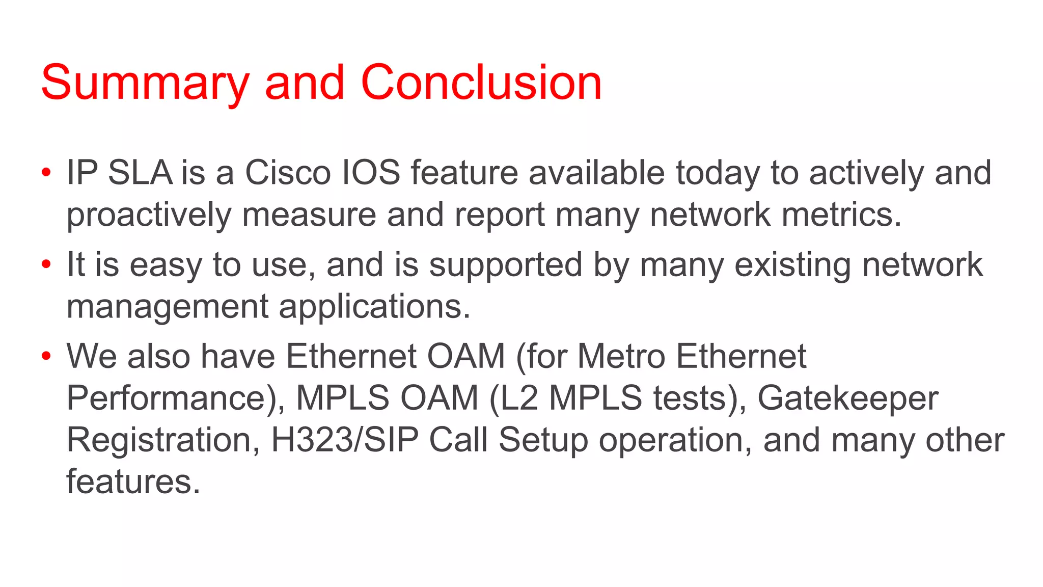 Summary and Conclusion
• IP SLA is a Cisco IOS feature available today to actively and
  proactively measure and report many network metrics.
• It is easy to use, and is supported by many existing network
  management applications.
• We also have Ethernet OAM (for Metro Ethernet
  Performance), MPLS OAM (L2 MPLS tests), Gatekeeper
  Registration, H323/SIP Call Setup operation, and many other
  features.
 