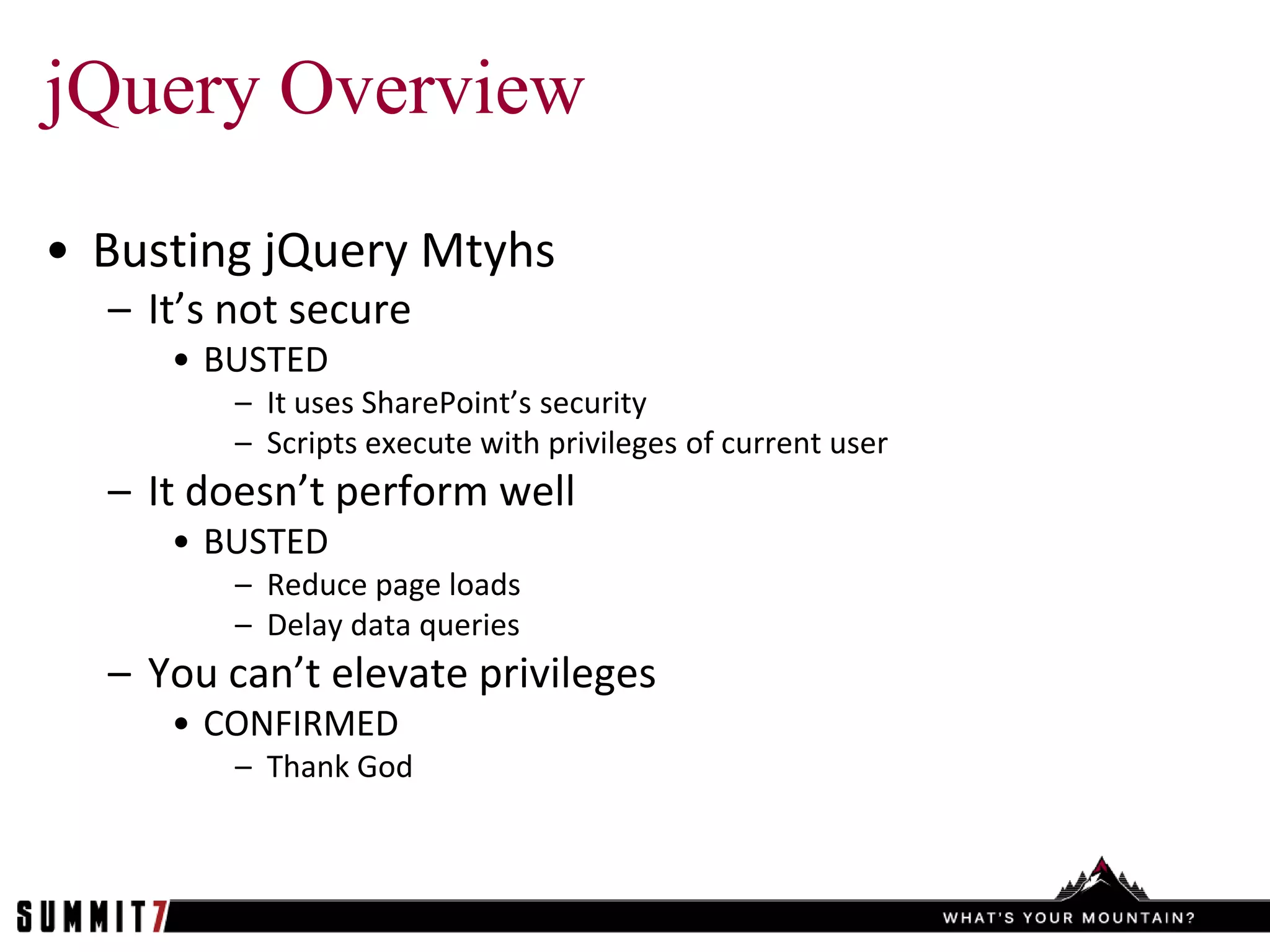 jQuery Overview
• Busting jQuery Mtyhs
  – It’s not secure
     • BUSTED
         – It uses SharePoint’s security
         – Scripts execute with privileges of current user
  – It doesn’t perform well
     • BUSTED
         – Reduce page loads
         – Delay data queries
  – You can’t elevate privileges
     • CONFIRMED
         – Thank God
 