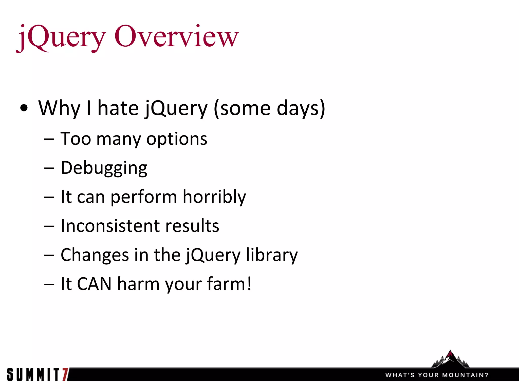 jQuery Overview

• Why I hate jQuery (some days)
  –   Too many options
  –   Debugging
  –   It can perform horribly
  –   Inconsistent results
  –   Changes in the jQuery library
  –   It CAN harm your farm!
 