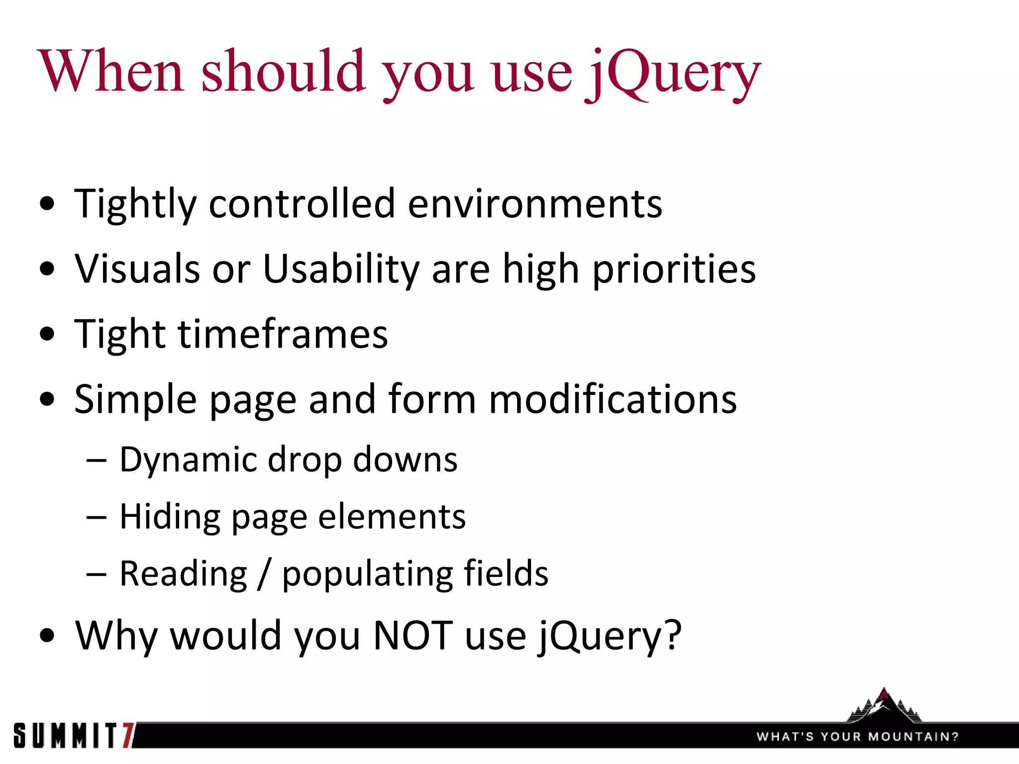 When should you use jQuery

•   Tightly controlled environments
•   Visuals or Usability are high priorities
•   Tight timeframes
•   Simple page and form modifications
    – Dynamic drop downs
    – Hiding page elements
    – Reading / populating fields
• Why would you NOT use jQuery?
 