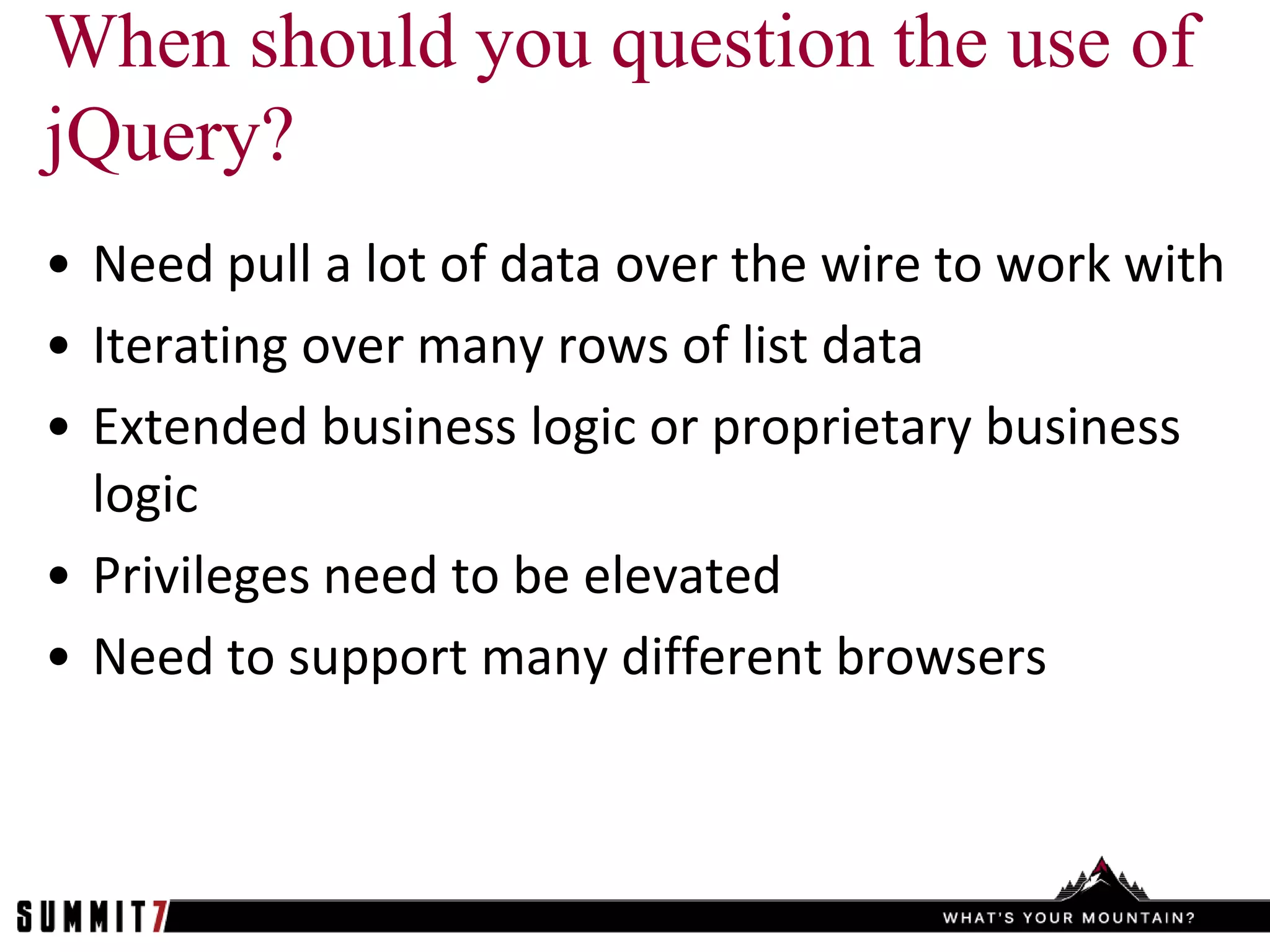 When should you question the use of
jQuery?
• Need pull a lot of data over the wire to work with
• Iterating over many rows of list data
• Extended business logic or proprietary business
  logic
• Privileges need to be elevated
• Need to support many different browsers
 