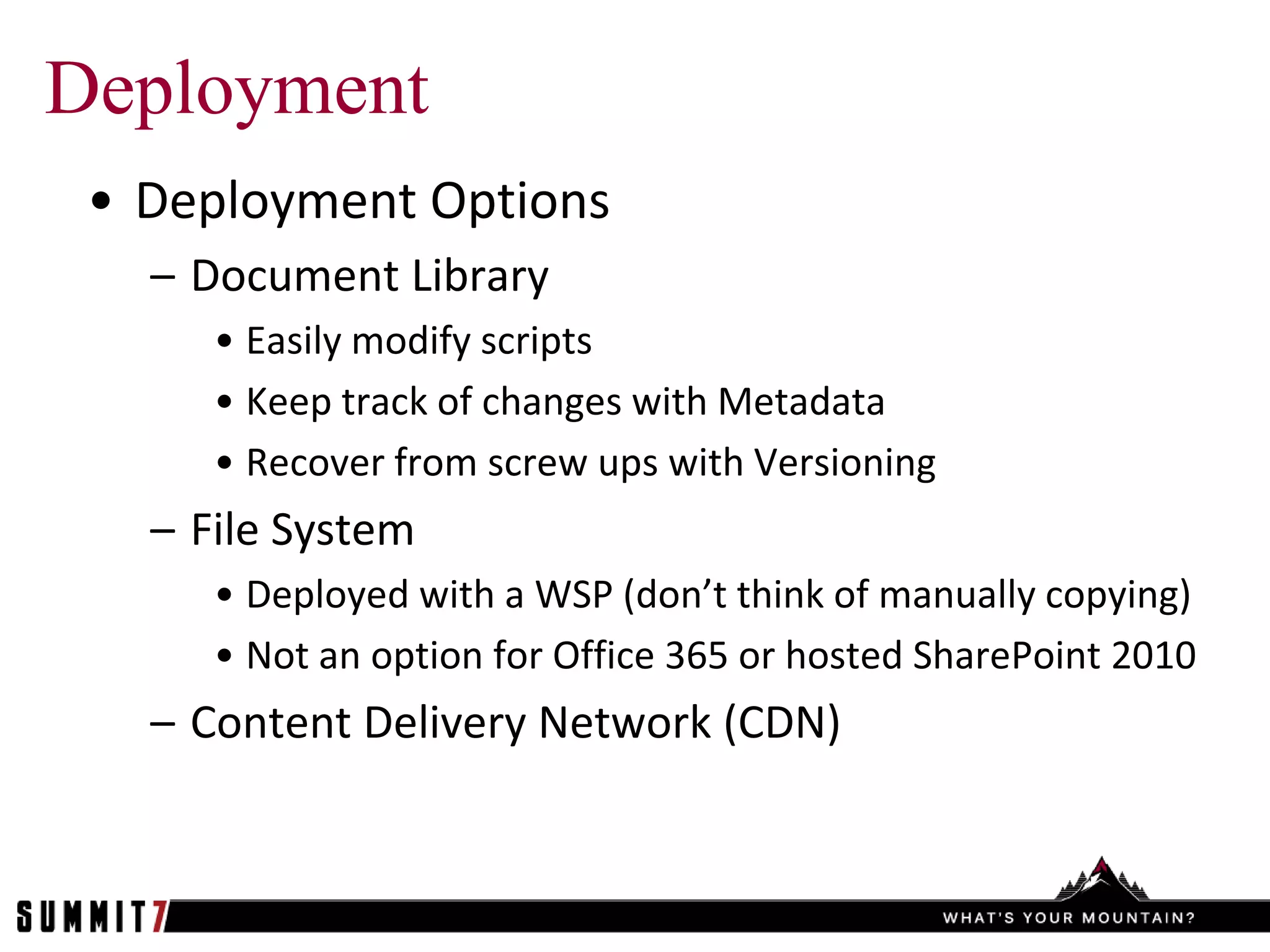 Deployment
 • Deployment Options
   – Document Library
      • Easily modify scripts
      • Keep track of changes with Metadata
      • Recover from screw ups with Versioning
   – File System
      • Deployed with a WSP (don’t think of manually copying)
      • Not an option for Office 365 or hosted SharePoint 2010
   – Content Delivery Network (CDN)
 
