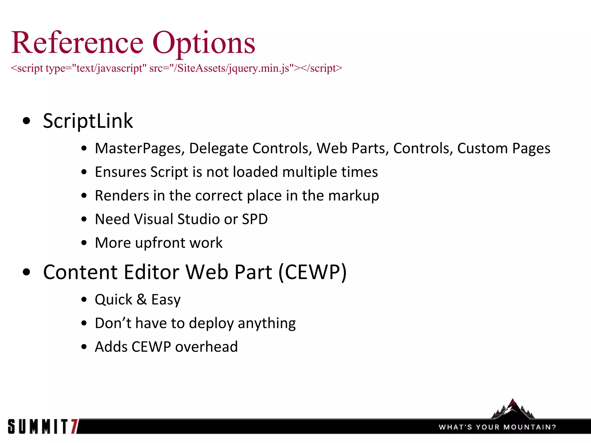 Reference Options
<script type="text/javascript" src="/SiteAssets/jquery.min.js"></script>



  • ScriptLink
              •   MasterPages, Delegate Controls, Web Parts, Controls, Custom Pages
              •   Ensures Script is not loaded multiple times
              •   Renders in the correct place in the markup
              •   Need Visual Studio or SPD
              •   More upfront work
  • Content Editor Web Part (CEWP)
              • Quick & Easy
              • Don’t have to deploy anything
              • Adds CEWP overhead
 