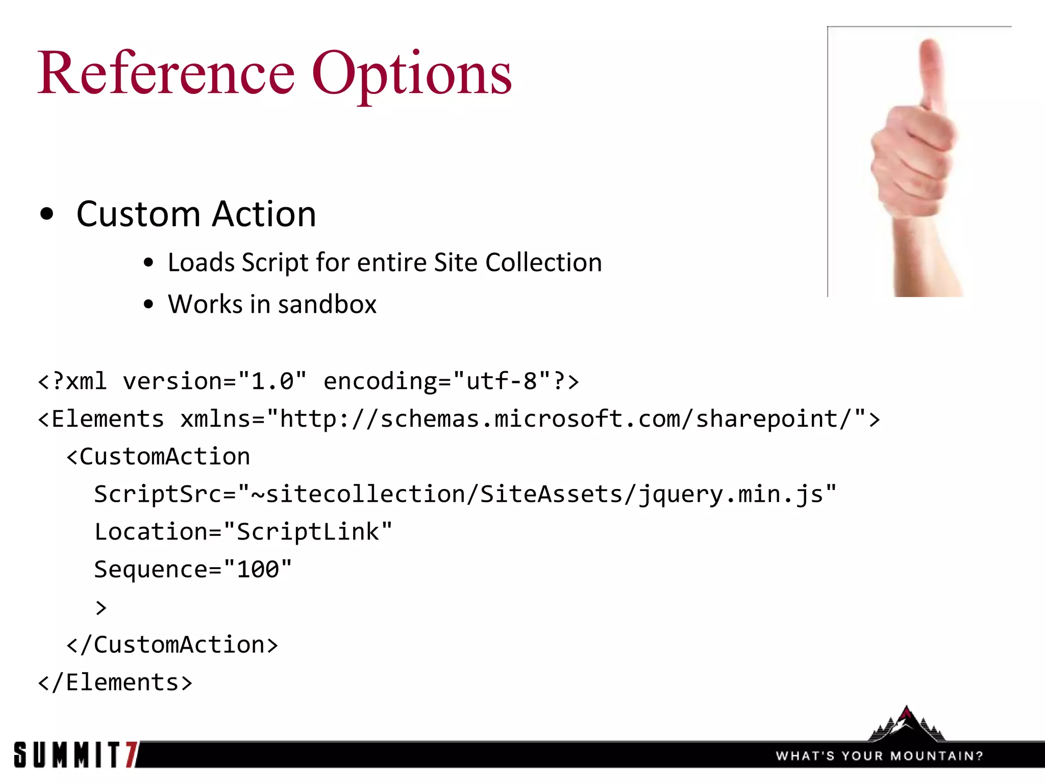 Reference Options

• Custom Action
       • Loads Script for entire Site Collection
       • Works in sandbox

<?xml version="1.0" encoding="utf-8"?>
<Elements xmlns="http://schemas.microsoft.com/sharepoint/">
  <CustomAction
    ScriptSrc="~sitecollection/SiteAssets/jquery.min.js"
    Location="ScriptLink"
    Sequence="100"
    >
  </CustomAction>
</Elements>
 