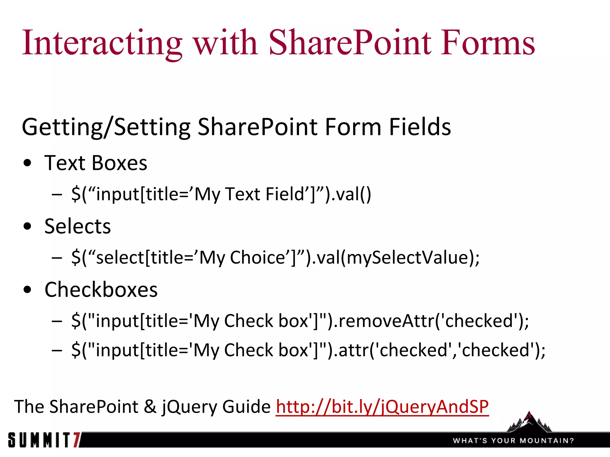 Interacting with SharePoint Forms

Getting/Setting SharePoint Form Fields
• Text Boxes
    – $(“input*title=’My Text Field’+”).val()
• Selects
    – $(“select*title=’My Choice’+”).val(mySelectValue);
• Checkboxes
    – $("input[title='My Check box']").removeAttr('checked');
    – $("input[title='My Check box']").attr('checked','checked');

The SharePoint & jQuery Guide http://bit.ly/jQueryAndSP
 