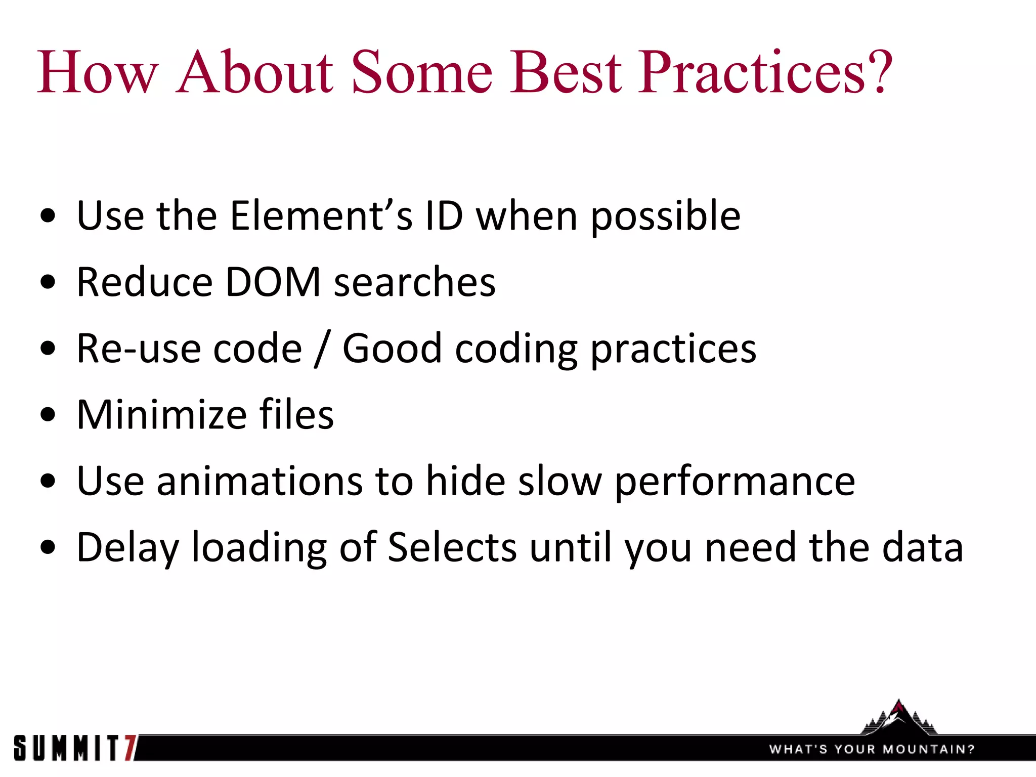 How About Some Best Practices?

•   Use the Element’s ID when possible
•   Reduce DOM searches
•   Re-use code / Good coding practices
•   Minimize files
•   Use animations to hide slow performance
•   Delay loading of Selects until you need the data
 