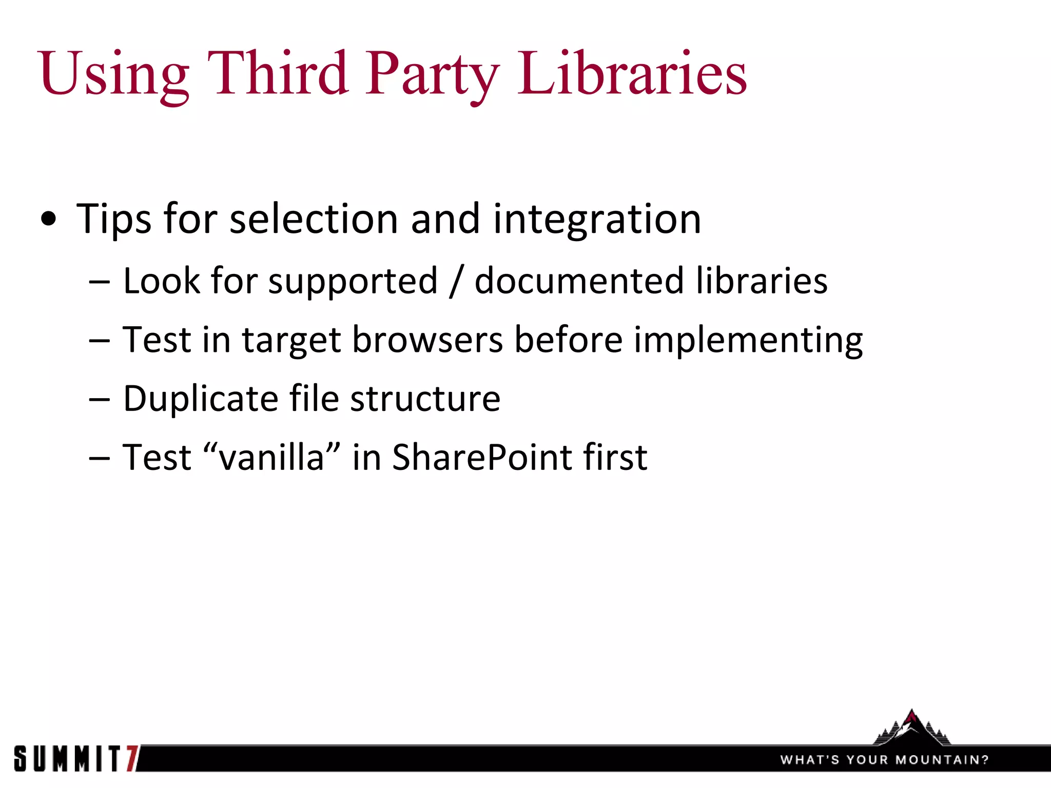 Using Third Party Libraries

• Tips for selection and integration
  –   Look for supported / documented libraries
  –   Test in target browsers before implementing
  –   Duplicate file structure
  –   Test “vanilla” in SharePoint first
 