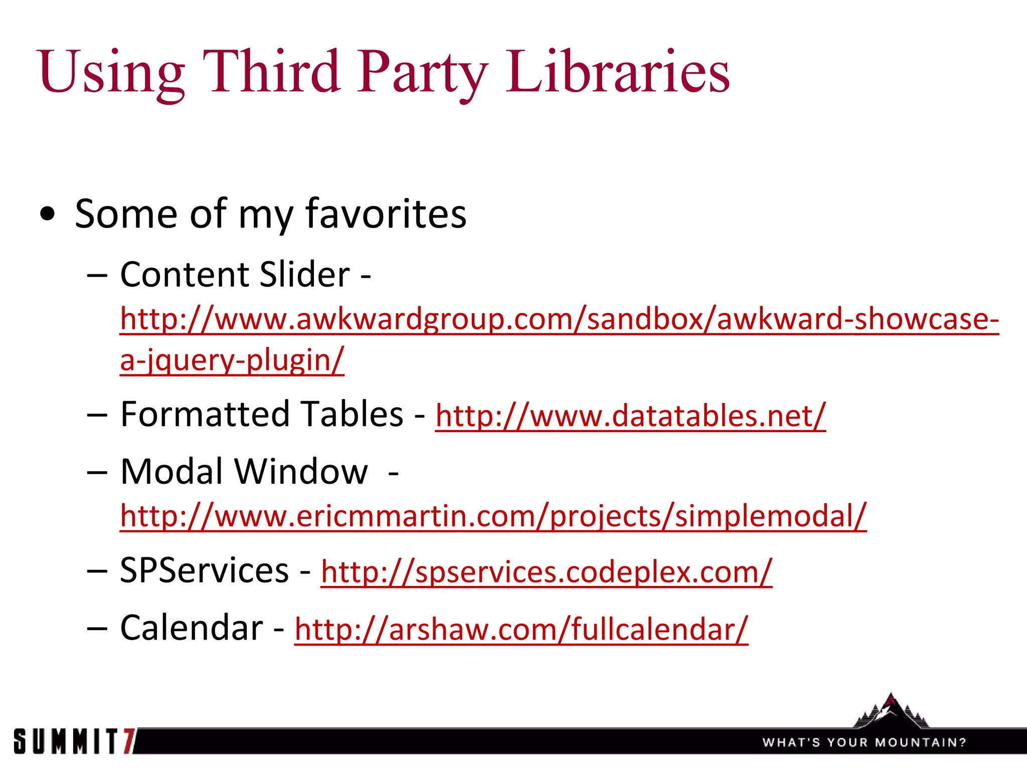 Using Third Party Libraries

• Some of my favorites
  – Content Slider -
    http://www.awkwardgroup.com/sandbox/awkward-showcase-
    a-jquery-plugin/
  – Formatted Tables - http://www.datatables.net/
  – Modal Window -
    http://www.ericmmartin.com/projects/simplemodal/
  – SPServices - http://spservices.codeplex.com/
  – Calendar - http://arshaw.com/fullcalendar/
 