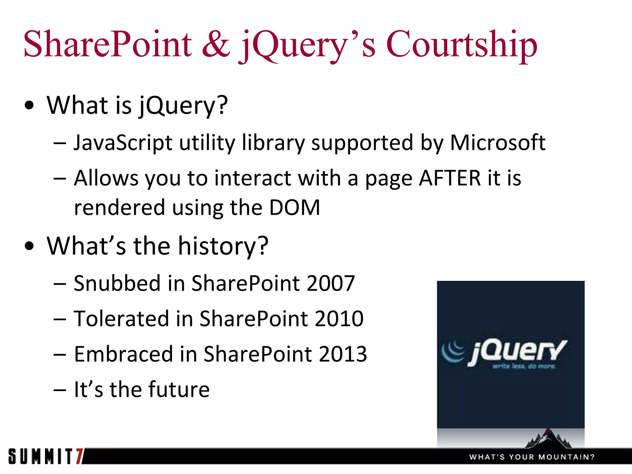SharePoint & jQuery’s Courtship
• What is jQuery?
  – JavaScript utility library supported by Microsoft
  – Allows you to interact with a page AFTER it is
    rendered using the DOM
• What’s the history?
  –   Snubbed in SharePoint 2007
  –   Tolerated in SharePoint 2010
  –   Embraced in SharePoint 2013
  –   It’s the future
 