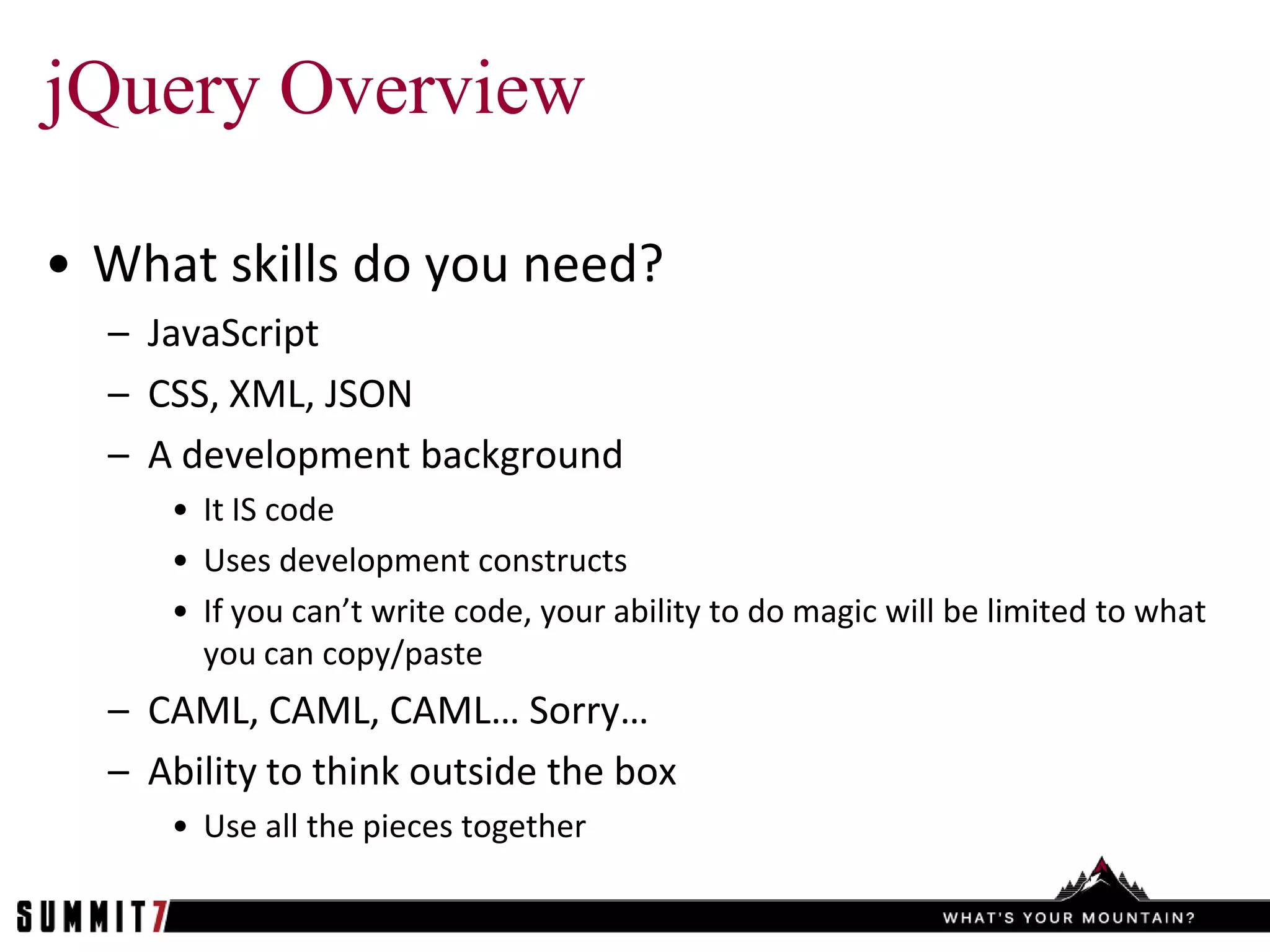 jQuery Overview

• What skills do you need?
  – JavaScript
  – CSS, XML, JSON
  – A development background
     • It IS code
     • Uses development constructs
     • If you can’t write code, your ability to do magic will be limited to what
       you can copy/paste
  – CAML, CAML, CAML… Sorry…
  – Ability to think outside the box
     • Use all the pieces together
 