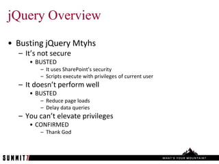 jQuery Overview
• Busting jQuery Mtyhs
  – It’s not secure
     • BUSTED
         – It uses SharePoint’s security
         – Scripts execute with privileges of current user
  – It doesn’t perform well
     • BUSTED
         – Reduce page loads
         – Delay data queries
  – You can’t elevate privileges
     • CONFIRMED
         – Thank God
 