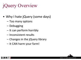 jQuery Overview

• Why I hate jQuery (some days)
  –   Too many options
  –   Debugging
  –   It can perform horribly
  –   Inconsistent results
  –   Changes in the jQuery library
  –   It CAN harm your farm!
 