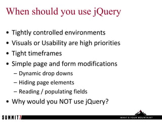 When should you use jQuery

•   Tightly controlled environments
•   Visuals or Usability are high priorities
•   Tight timeframes
•   Simple page and form modifications
    – Dynamic drop downs
    – Hiding page elements
    – Reading / populating fields
• Why would you NOT use jQuery?
 
