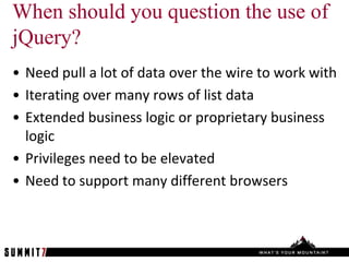 When should you question the use of
jQuery?
• Need pull a lot of data over the wire to work with
• Iterating over many rows of list data
• Extended business logic or proprietary business
  logic
• Privileges need to be elevated
• Need to support many different browsers
 