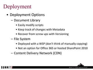 Deployment
 • Deployment Options
   – Document Library
      • Easily modify scripts
      • Keep track of changes with Metadata
      • Recover from screw ups with Versioning
   – File System
      • Deployed with a WSP (don’t think of manually copying)
      • Not an option for Office 365 or hosted SharePoint 2010
   – Content Delivery Network (CDN)
 