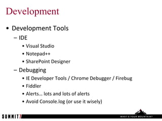Development
• Development Tools
  – IDE
    • Visual Studio
    • Notepad++
    • SharePoint Designer
  – Debugging
    • IE Developer Tools / Chrome Debugger / Firebug
    • Fiddler
    • Alerts… lots and lots of alerts
    • Avoid Console.log (or use it wisely)
 