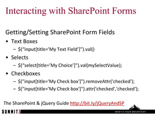Interacting with SharePoint Forms

Getting/Setting SharePoint Form Fields
• Text Boxes
    – $(“input*title=’My Text Field’+”).val()
• Selects
    – $(“select*title=’My Choice’+”).val(mySelectValue);
• Checkboxes
    – $("input[title='My Check box']").removeAttr('checked');
    – $("input[title='My Check box']").attr('checked','checked');

The SharePoint & jQuery Guide http://bit.ly/jQueryAndSP
 