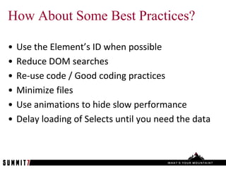 How About Some Best Practices?

•   Use the Element’s ID when possible
•   Reduce DOM searches
•   Re-use code / Good coding practices
•   Minimize files
•   Use animations to hide slow performance
•   Delay loading of Selects until you need the data
 