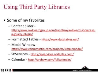 Using Third Party Libraries

• Some of my favorites
  – Content Slider -
    http://www.awkwardgroup.com/sandbox/awkward-showcase-
    a-jquery-plugin/
  – Formatted Tables - http://www.datatables.net/
  – Modal Window -
    http://www.ericmmartin.com/projects/simplemodal/
  – SPServices - http://spservices.codeplex.com/
  – Calendar - http://arshaw.com/fullcalendar/
 