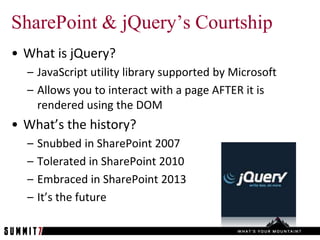 SharePoint & jQuery’s Courtship
• What is jQuery?
  – JavaScript utility library supported by Microsoft
  – Allows you to interact with a page AFTER it is
    rendered using the DOM
• What’s the history?
  –   Snubbed in SharePoint 2007
  –   Tolerated in SharePoint 2010
  –   Embraced in SharePoint 2013
  –   It’s the future
 