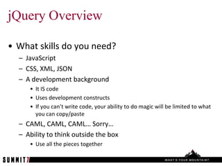 jQuery Overview

• What skills do you need?
  – JavaScript
  – CSS, XML, JSON
  – A development background
     • It IS code
     • Uses development constructs
     • If you can’t write code, your ability to do magic will be limited to what
       you can copy/paste
  – CAML, CAML, CAML… Sorry…
  – Ability to think outside the box
     • Use all the pieces together
 