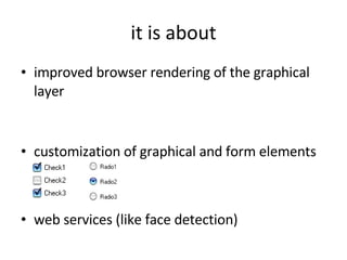 it is about improved browser rendering of the graphical layer customization of graphical and form elements web services (like face detection) 