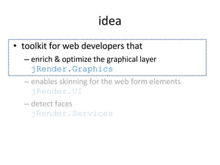 idea tool kit for web developers that enrich & optimize the graphical layer  jRender.Graphics enables skinning for the web form elements  jRender.UI detect faces  jRender.Services 