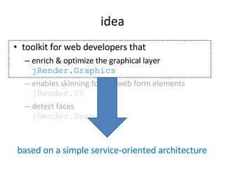 idea tool kit for web developers that enrich & optimize the graphical layer  jRender.Graphics enables skinning for the web form elements  jRender.UI detect faces  jRender.Services based on a simple service-oriented architecture 