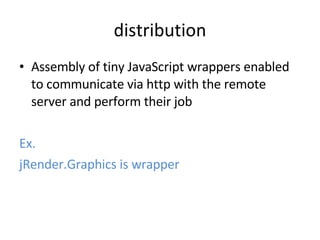 distribution Assembly of tiny JavaScript wrappers enabled to communicate via http with the remote server and perform their job Ex. jRender.Graphics is wrapper 