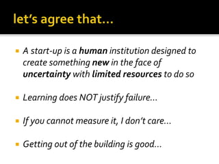  A start-up is a human institution designed to
create something new in the face of
uncertainty with limited resources to do so
Learning does NOT justify failure…
If you cannot measure it, I don’t care…
Getting out of the building is good…