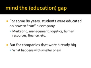  For some 80 years, students were educated
on how to “run” a company
Marketing, management, logistics, human
resources, finance, etc.
But for companies that were already big
What happens with smaller ones?