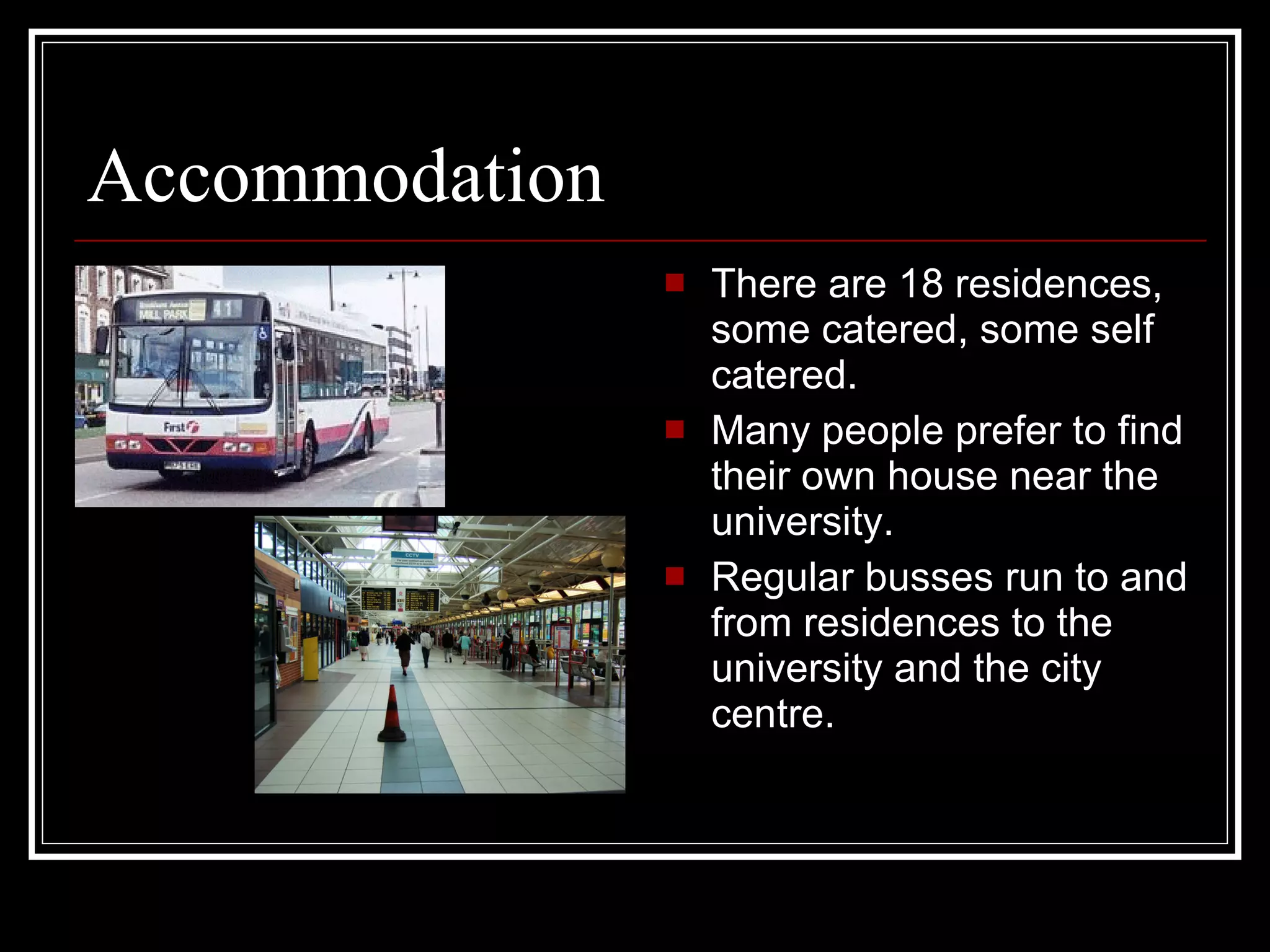 Accommodation There are 18 residences, some catered, some self catered. Many people prefer to find their own house near the university. Regular busses run to and from residences to the university and the city centre. 