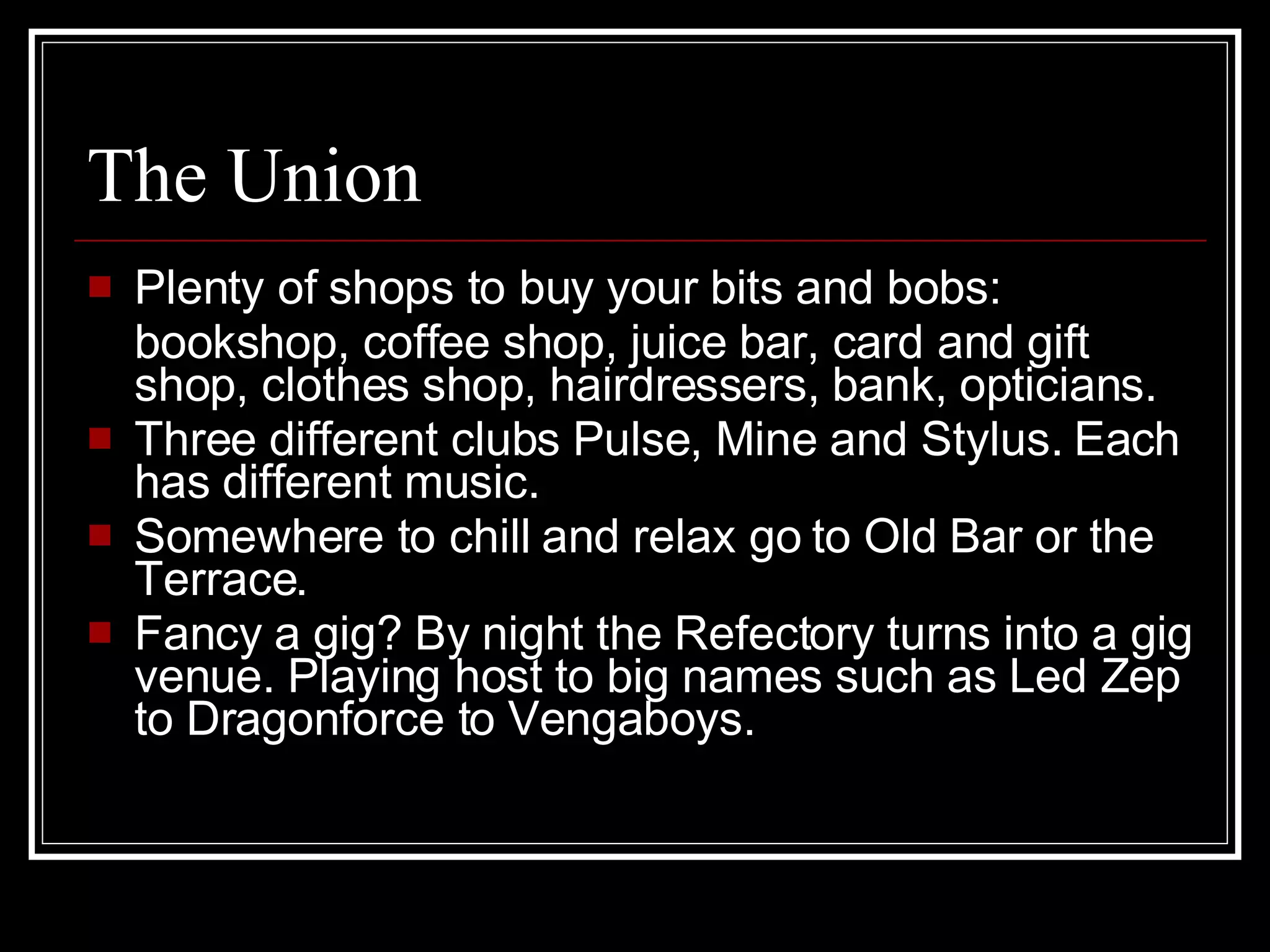 The Union Plenty of shops to buy your bits and bobs: bookshop, coffee shop, juice bar, card and gift shop, clothes shop, hairdressers, bank, opticians. Three different clubs Pulse, Mine and Stylus. Each has different music. Somewhere to chill and relax go to Old Bar or the Terrace. Fancy a gig? By night the Refectory turns into a gig venue. Playing host to big names such as Led Zep to Dragonforce to Vengaboys.  