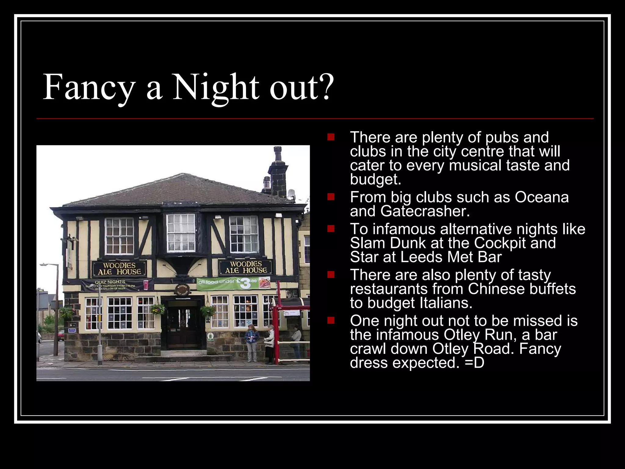 Fancy a Night out? There are plenty of pubs and clubs in the city centre that will cater to every musical taste and budget. From big clubs such as Oceana and Gatecrasher. To infamous alternative nights like Slam Dunk at the Cockpit and Star at Leeds Met Bar There are also plenty of tasty restaurants from Chinese buffets to budget Italians. One night out not to be missed is the infamous Otley Run, a bar crawl down Otley Road. Fancy dress expected. =D 