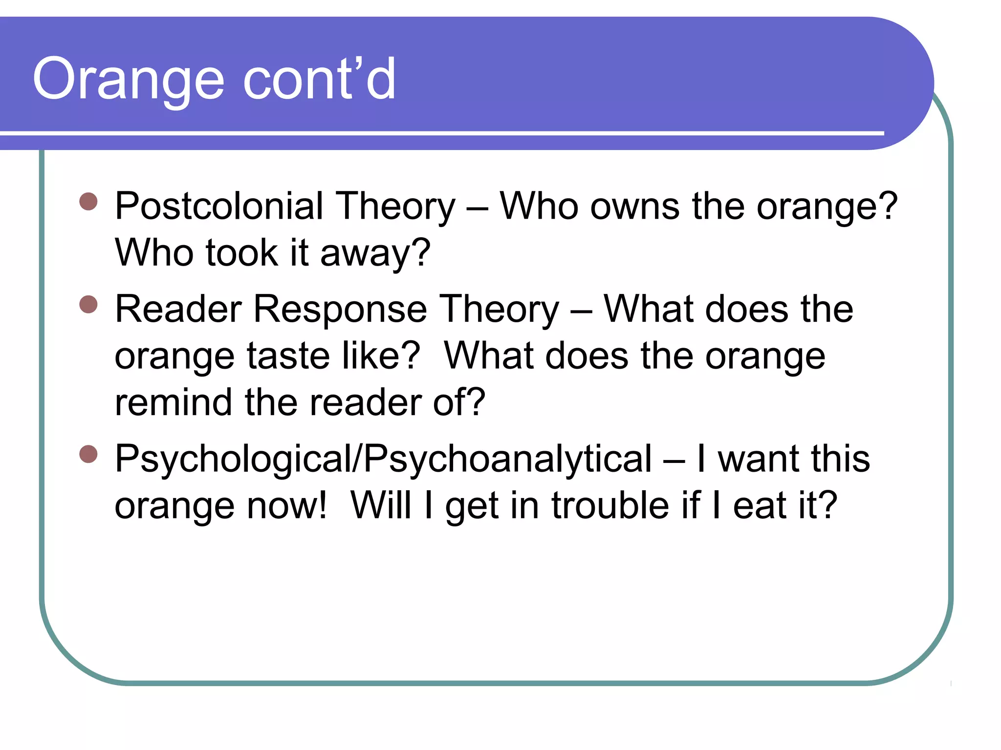 Orange cont’d
 Postcolonial Theory – Who owns the orange?
Who took it away?
 Reader Response Theory – What does the
orange taste like? What does the orange
remind the reader of?
 Psychological/Psychoanalytical – I want this
orange now! Will I get in trouble if I eat it?
 