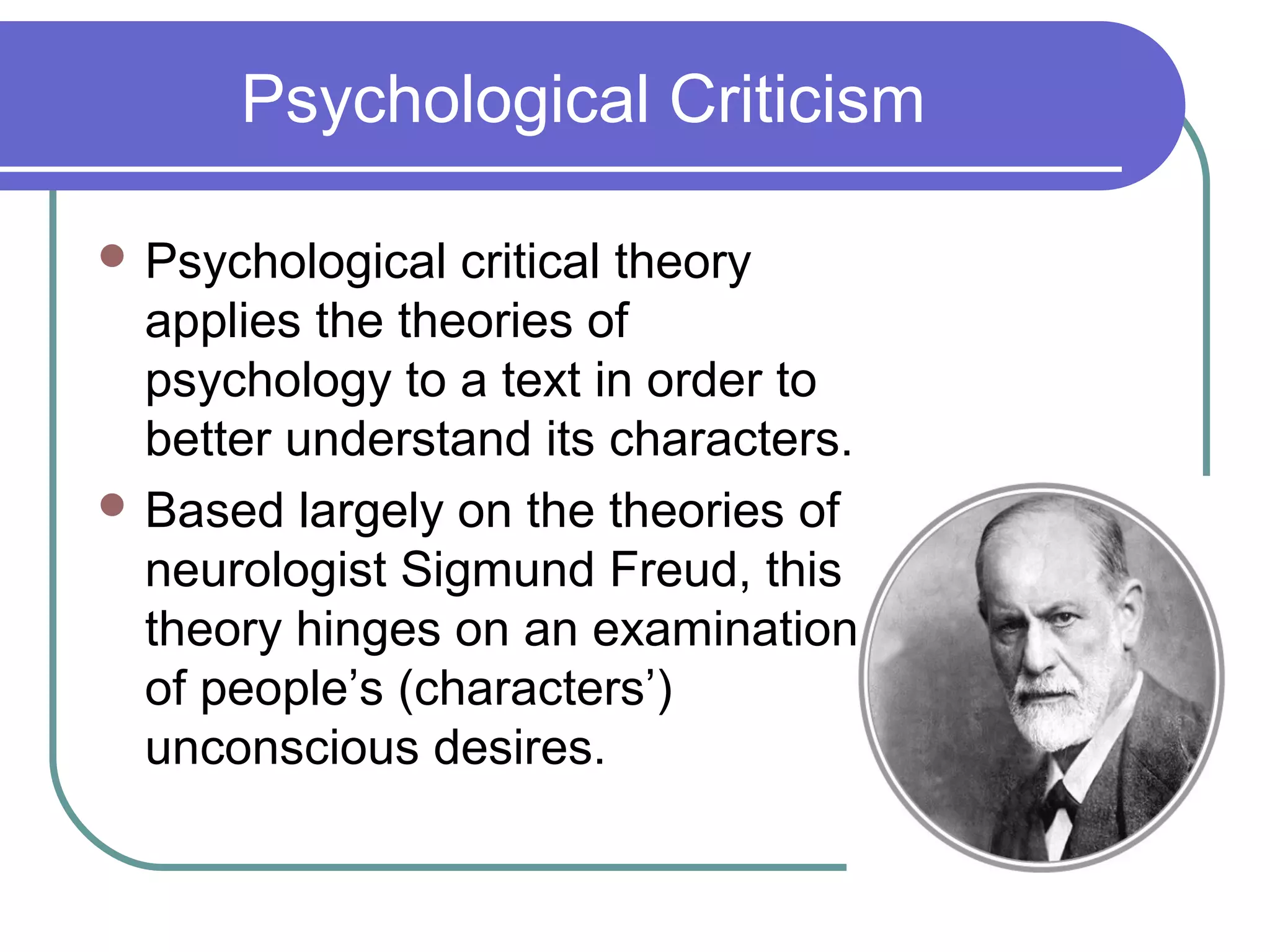 Psychological Criticism
 Psychological critical theory
applies the theories of
psychology to a text in order to
better understand its characters.
 Based largely on the theories of
neurologist Sigmund Freud, this
theory hinges on an examination
of people’s (characters’)
unconscious desires.
 