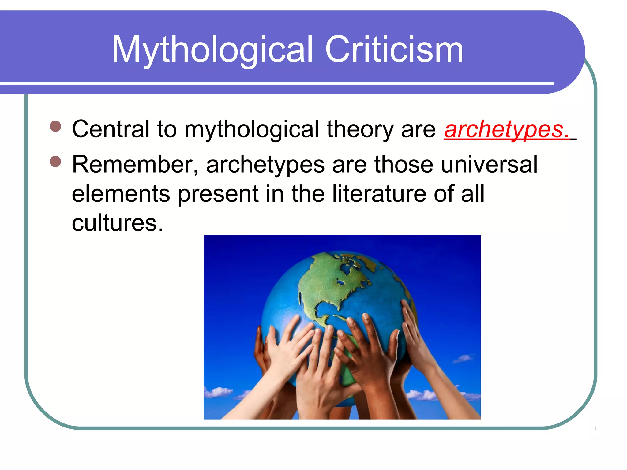 Mythological Criticism
 Central to mythological theory are archetypes.
 Remember, archetypes are those universal
elements present in the literature of all
cultures.
 