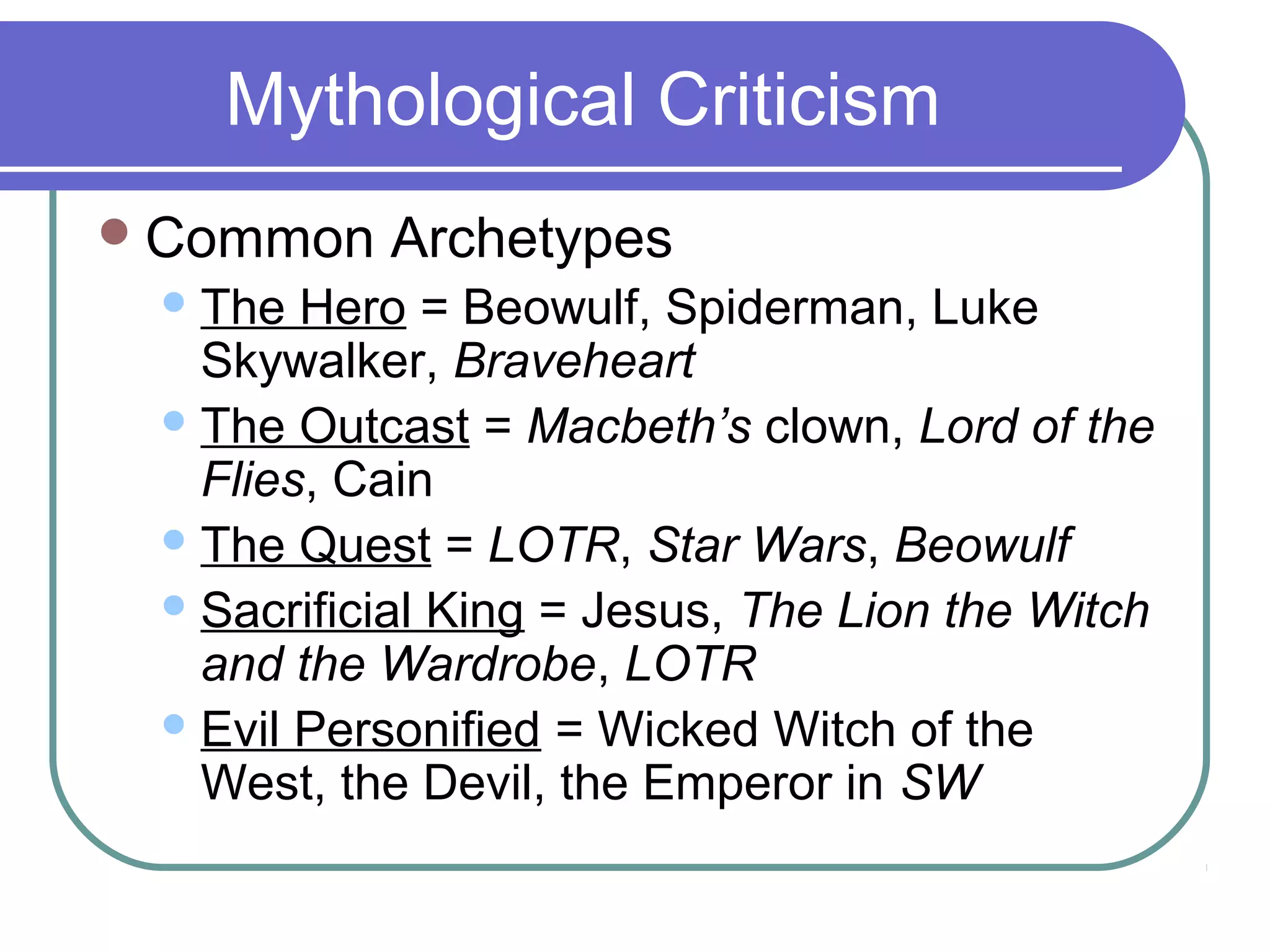 Mythological Criticism
Common Archetypes
The Hero = Beowulf, Spiderman, Luke
Skywalker, Braveheart
The Outcast = Macbeth’s clown, Lord of the
Flies, Cain
The Quest = LOTR, Star Wars, Beowulf
Sacrificial King = Jesus, The Lion the Witch
and the Wardrobe, LOTR
Evil Personified = Wicked Witch of the
West, the Devil, the Emperor in SW
 