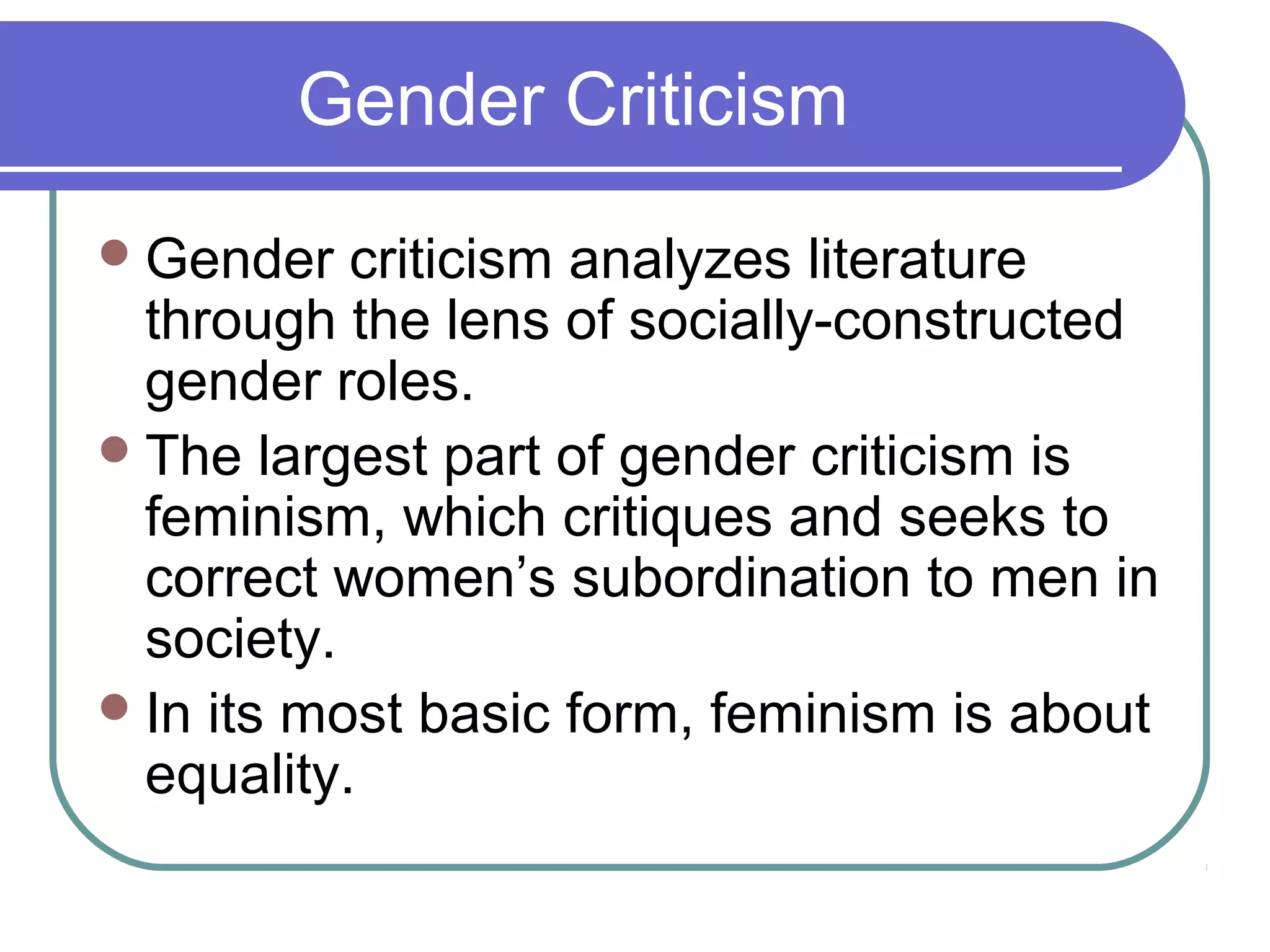 Gender Criticism
Gender criticism analyzes literature
through the lens of socially-constructed
gender roles.
The largest part of gender criticism is
feminism, which critiques and seeks to
correct women’s subordination to men in
society.
In its most basic form, feminism is about
equality.
 