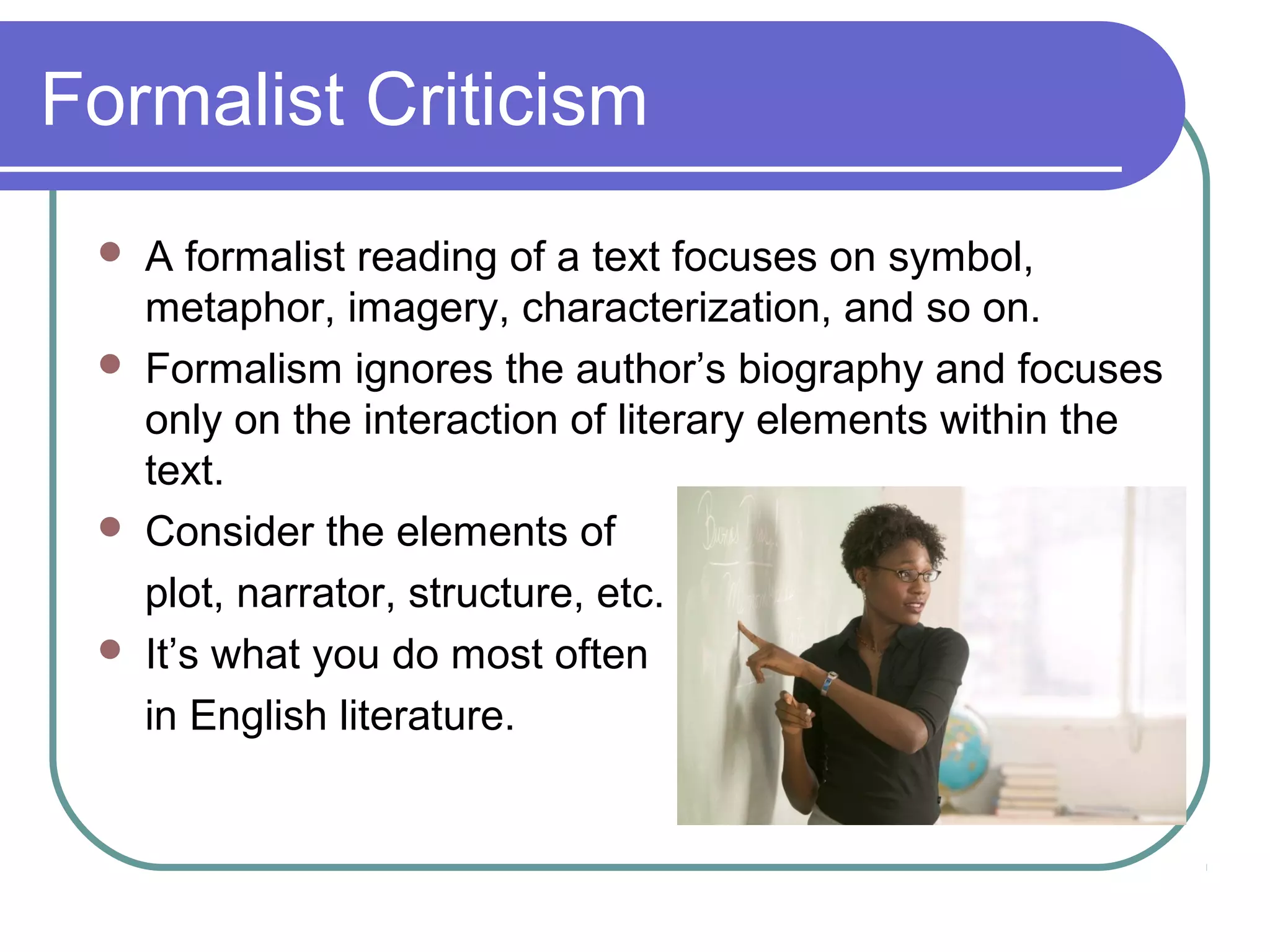 Formalist Criticism
 A formalist reading of a text focuses on symbol,
metaphor, imagery, characterization, and so on.
 Formalism ignores the author’s biography and focuses
only on the interaction of literary elements within the
text.
 Consider the elements of
plot, narrator, structure, etc.
 It’s what you do most often
in English literature.
 