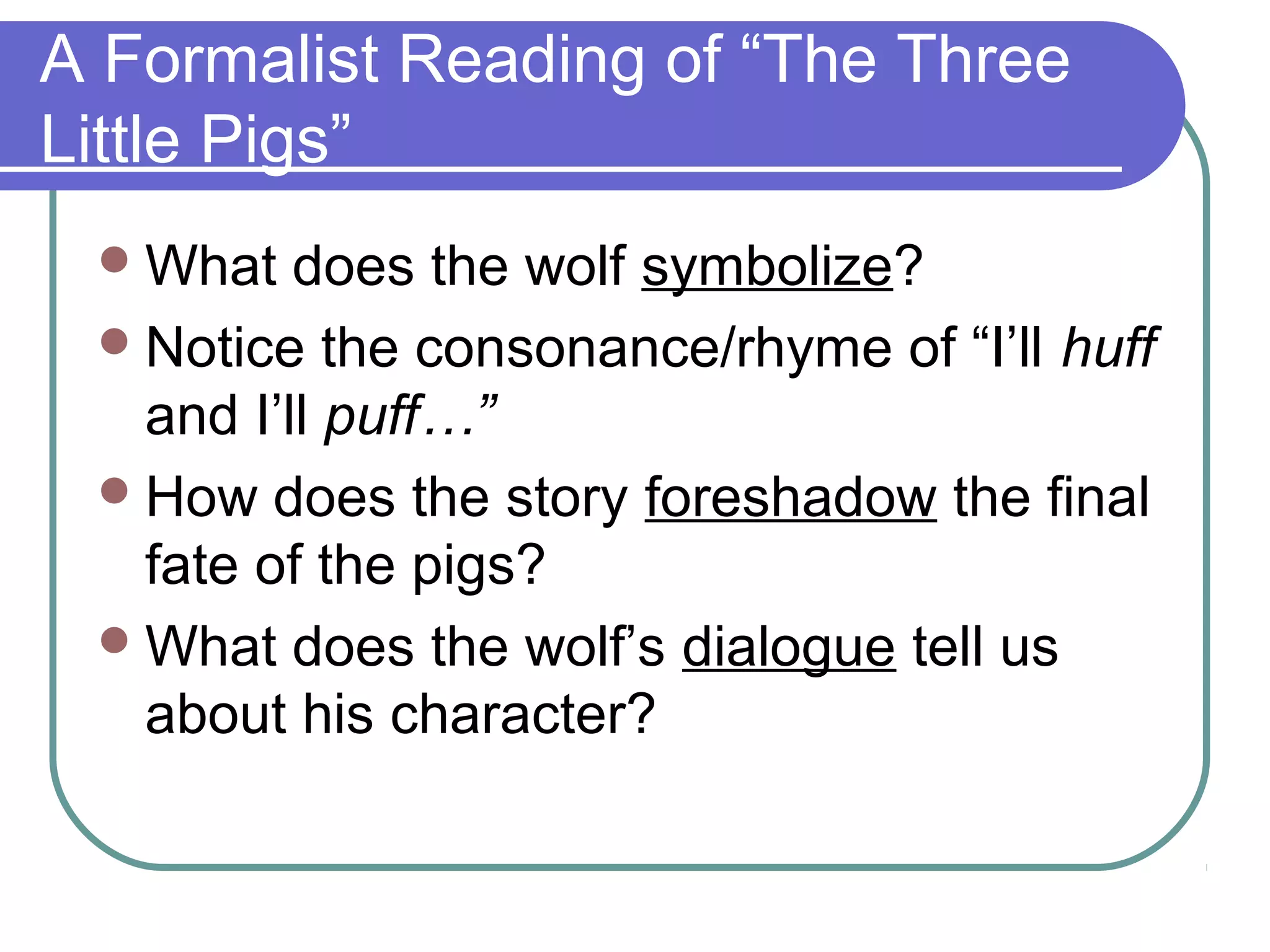 A Formalist Reading of “The Three
Little Pigs”
What does the wolf symbolize?
Notice the consonance/rhyme of “I’ll huff
and I’ll puff…”
How does the story foreshadow the final
fate of the pigs?
What does the wolf’s dialogue tell us
about his character?
 