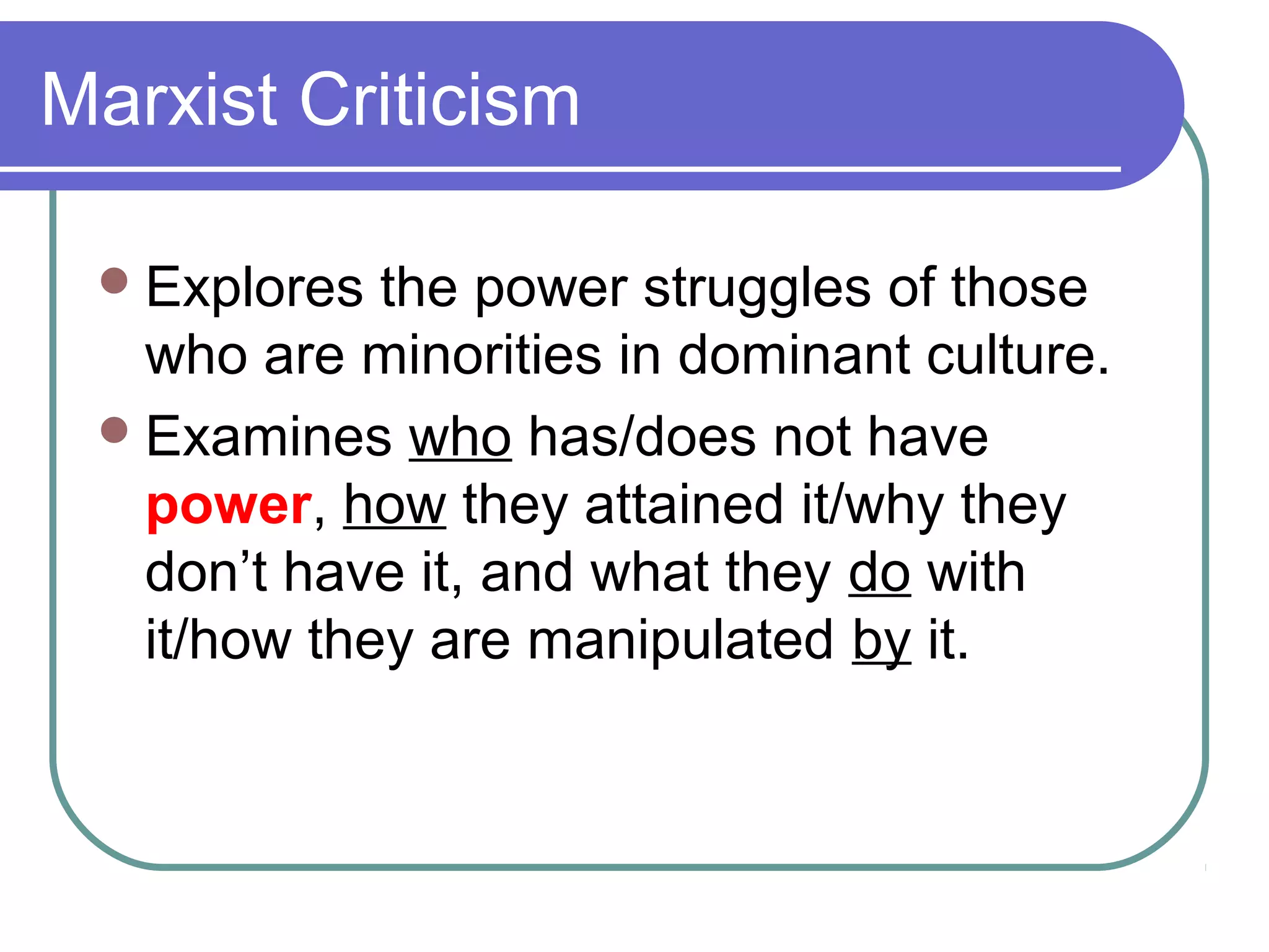 Marxist Criticism
Explores the power struggles of those
who are minorities in dominant culture.
Examines who has/does not have
power, how they attained it/why they
don’t have it, and what they do with
it/how they are manipulated by it.
 
