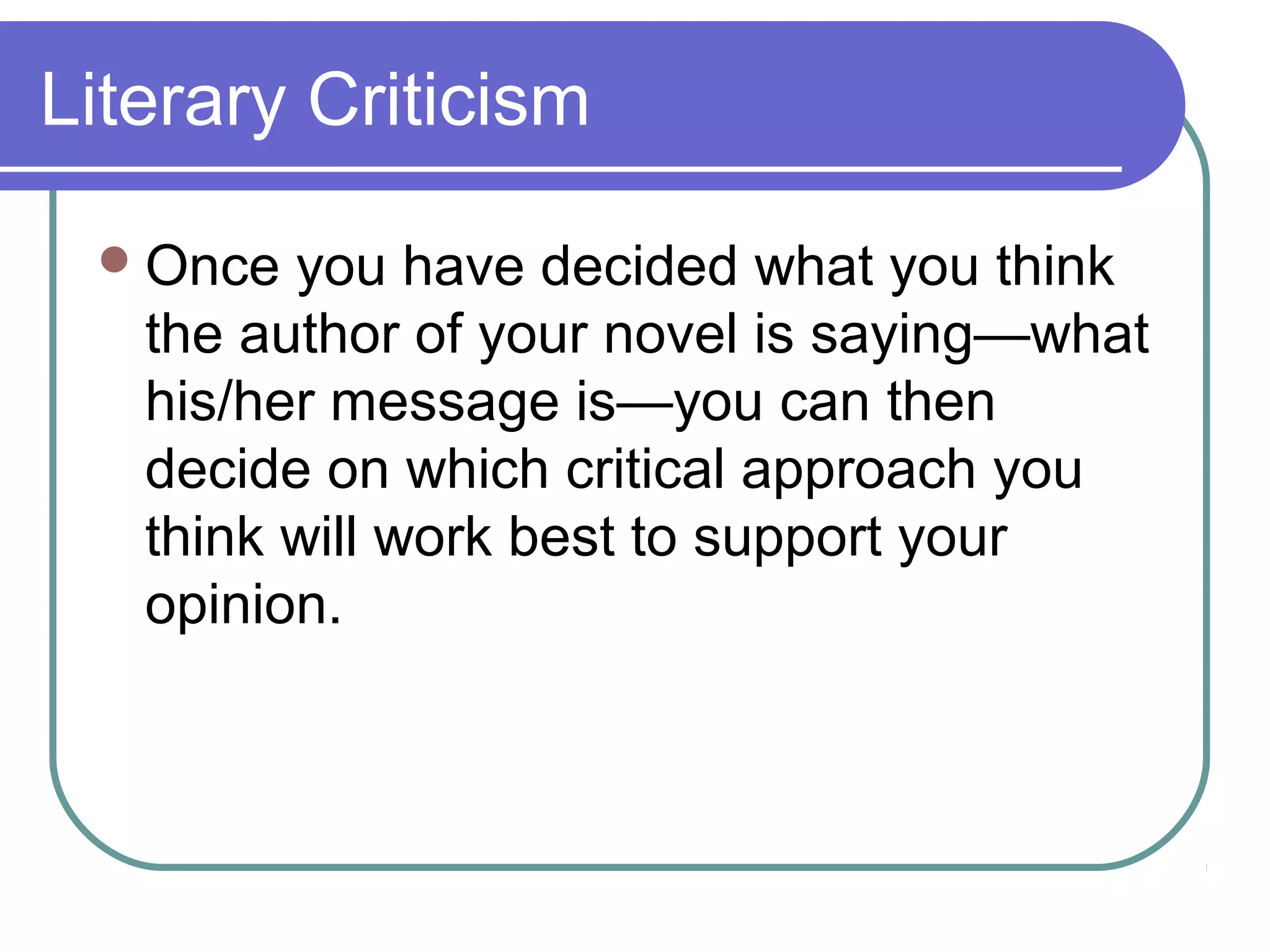 Literary Criticism
Once you have decided what you think
the author of your novel is saying—what
his/her message is—you can then
decide on which critical approach you
think will work best to support your
opinion.
 