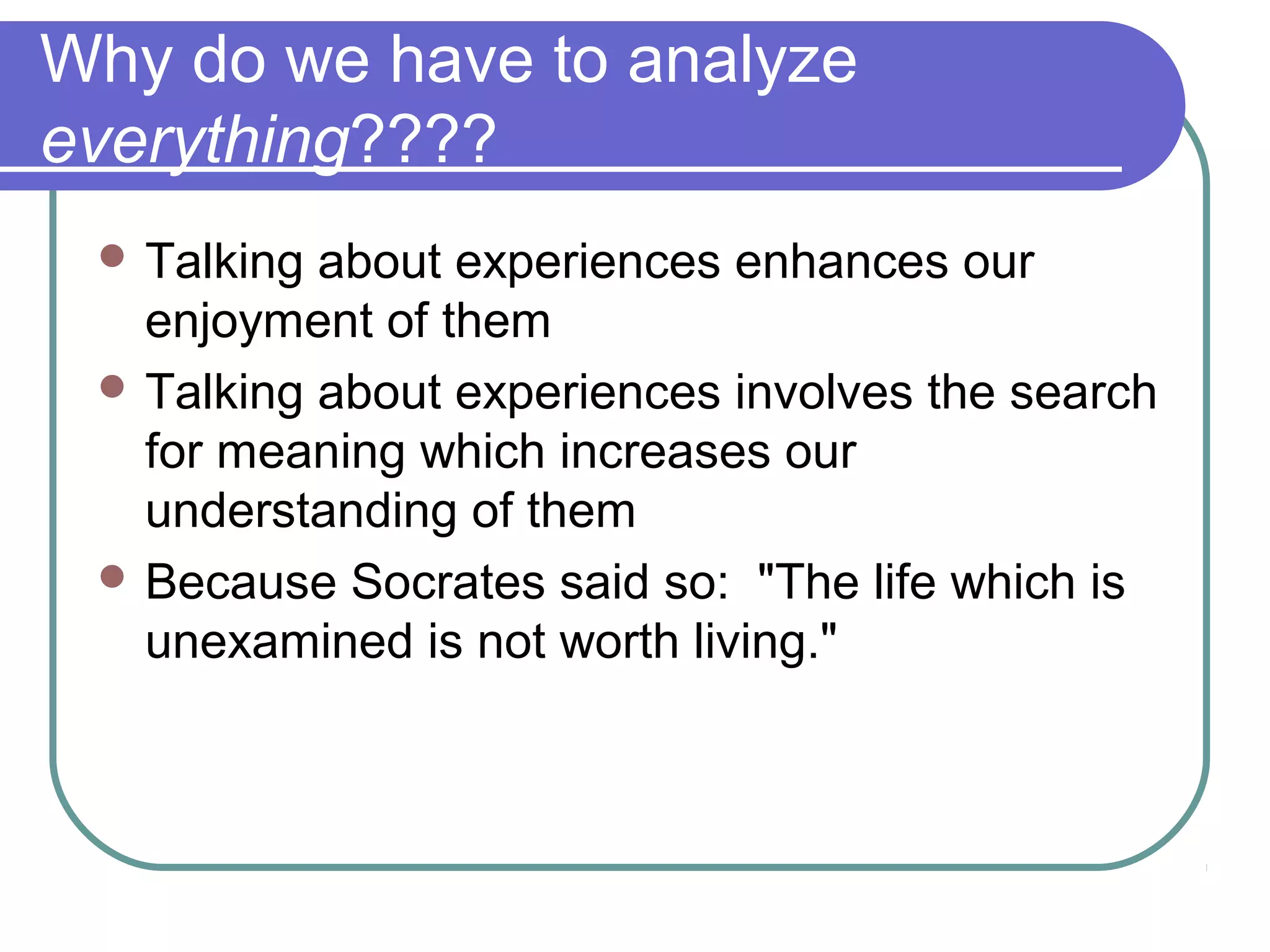  Talking about experiences enhances our
enjoyment of them
 Talking about experiences involves the search
for meaning which increases our
understanding of them
 Because Socrates said so: "The life which is
unexamined is not worth living."
Why do we have to analyze
everything????
 